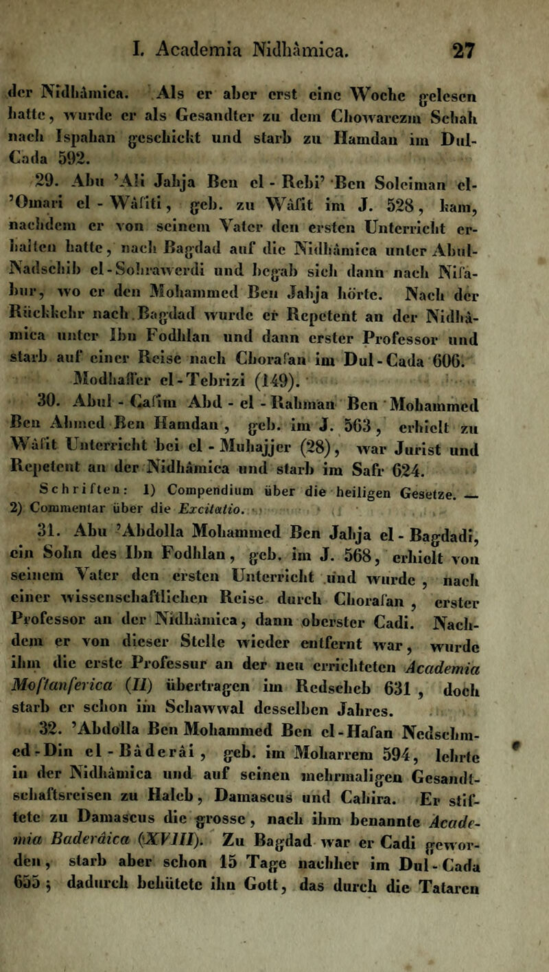 der Nfdliämica. Als er aber erst eine Woche gelesen hatte, wurde er als Gesandter zu dem Chowarczm Schall nach Ispalian geschickt und starb zu Ilamdan iin Dul- Cada 592. 29. Abu 5Ali Jahja Bcu cl - Rebi’ ‘Ben Solciman cl- ’Oinari cl - Wäfiti, geh. zu Wäfit im J. 528, kam, nachdem er von seinem Vater den ersten Unterricht er¬ halten hatte, nach Bagdad auf die Nidhämica unter Abul- Nadschib el-Sohrawcrdi und begab sich dann nach Nifa- bur, wo er den Mohammed Ben Jahja hörte. Nach der Rückkehr nach . Bagdad wurde er Repetent an der Nidhä¬ mica unter Ihn Fodldan und dann erster Professor und starb auf einer Reise nach Cborafan im Dul-Cada 60G. Modhafler el-Tebrizi (149). 30. Abul - kafim Abd - el - Rahinan Ben 'Mohammed Ben Ahmed Ben Hamdan , geh. im J. 5G3 , erhielt zu Wäfit Unterricht bei cl - Muhajjcr (28), war Jurist und Repetent an der Nidhämica und starb im Safr G24. Schriften: 1) Compendium über die heiligen Gesetze. — 2) Commenlar über die Excitatio. 31. Abu ’Abdolla Mohammed Ben Jahja el-Bagdadi, ein Sohn des Ihn Fodhlan, geh. im J. 568, erhielt von seinem Vater den ersten Unterricht lind wurde , nach einer wissenschaftlichen Reise durch Chorafan , erster Professor an der Nidhämica, dann oberster Cadi. Nach¬ dem er von dieser Stelle wieder entfernt war, wurde ihm die erste Professur an der neu errichteten Academia Moftanferica (II) übertragen im Rcdschcb 631 , doch starb er schon iin Schawwal desselben Jahres. 32. ’Abdolla Ben Mohammed Ben cl - Hafan Ncdschm- ed-Din el - Bäderäi , geb. im Moharrem 594, lehrte in der Nidhämica und auf seinen mehrmaligen Gesandt¬ schaftsreisen zu Halcb, Damascus und Cahira. Er stif¬ tete zu Damascus die grosse , nach ihm benannte Äcade- mia Baderäica (XVIII). Zu Bagdad war er Cadi gewor¬ den, starb aber schon 15 Tage nachher im Dul-Cada 65o ^ daduich behütete ihn Gott, das durch die Tataren