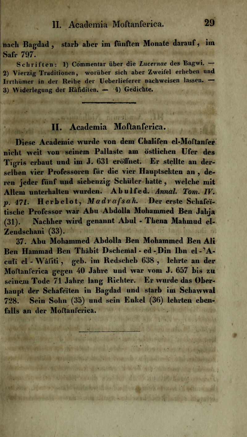 nach Bagdad , starb aber im fünften Monate darauf, im Safr 71)7. Schriften: 1) Commentar über die Lucernae des Bagwi. — 2) Vierzig Traditionen, worüber sich aber Zweifel erheben und Irrthümer in der Reihe der Ueberlieferer nachweisen lassen. — 3) Widerlegung del' Räfidilen. — 4) Gedichte. II. Academia Moftanferica. Diese Acadcmic wurde von dem Chalifen el-Moftanfer nicht weit von seinem Pallaste am östlichen Ufer des Tigris erbaut und im J. 631 eröffnet. Er stellte an der¬ selben vier Professoren für die vier Hauptsekten an , de¬ ren jeder fünf und siebeuzig Schüler hatte , welche mit Allem unterhalten wurden. Abulfed. Annal. Tom. IV. p. 471. Hcrbclot, Madrafsah. Der erste Schafci- tisclie Professor war Abu Abdolla Mohammed Ben Jahja (31). Nachher wird genannt Abul - Thena Mahmud cl- Zendschani (33). 37. Abu Mohammed Abdolla Ben Mohammed Ben Ali Ben Hammad Ben Tliäbit Dschcmal - ed-Din Ihn el-’A- cul’i el - Wafiti, gcb. im Rcdscheb 638 , lehrte an der Moftanferica gegen 40 Jahre und war vom J. 657 bis zu seinem Tode 71 Jahre lang Richter. Er wurde das Ober¬ haupt der Schafeiten in Bagdad und starb im Schawwal 728. Sein Sohn (35) und sein Enkel (36) lehrten eben¬ falls an der Moftanferica.