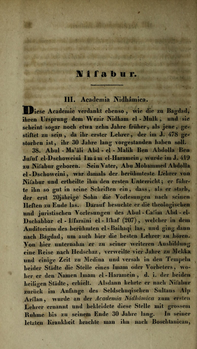 III. Academia Nidliamica. Bftiesc Academic verdankt ebenso , wie die zu Bagdad, ihren Ursprung- dein Wezir Nidliam cl - Mull; , und sie scheint sogar noch etwa zehn Jahre früher, als jene, ge¬ stiftet zn sein , da ihr erster Lehrer, der im J. 478 ge¬ storben ist, ihr 30 Jahre lang vorgeslanden haben soll. 38. Abul - Ma’äli Abd - cl - Malik Ben Ahdolla Ben Jufuf cl-Dsehoweiui Imam cl-Haramein, wurde im J. 419 zu Nifabur geboren. Sein Vater, Abu Mohammed Ahdolla el-Dsclioweini, war damals der berühmteste L'elircr von Nifabur und ertheilte ihm den ersten Unterricht j er führ¬ te ihn so gut in seine Schriften ein, dass, als er starb, der erst 20jährige Sohn die Vorlesungen nach seinen Heften zu Ende las. Darauf besuchte er die theologischen und juristischen Vorlesungen des Abul - Caliin Abd - el- Dschabbar cl - Iffaraini el - Ifkaf (207) , welcher in dem Auditorium des berühmten el-Baihaqi las, und ging daun nach Bagdad, um auch hier die besten Lehrer zu hören. Von hier unternahm er zu seiner weiteren Ausbildung ciuc Beise nach Hedschaz, verweilte vier Jahre zu Mekka und einige Zeit zu Medina und versah in den Tempeln beider Städte die Stelle eines Imam oder Vorbeters, w o¬ her er den Namen Imam cl-Haramein, d. i. der beiden heiligen Städte, erhielt. Alsdann kehrte er nach Nifabur zurück im Anfänge des Scldschuqisehen Sultans Alp Arflan, wurde an der Academia Mdhärnica zum ersten Lehrer ernannt und bekleidete diese Stelle mit grossem Ruhme bis zu seinem Ende 30 Jahre lang. In seiner letzten Krankheit brachte man ihn nach Boschtanican,