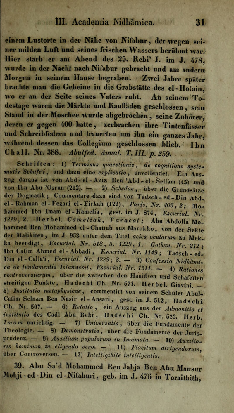 einem Lustortc in der Nälie von Nifabur, der wegen sei¬ ner milden Luft und seines frischen Wassers berühmt war. liier starb er am Abend des 25. Rcbi’ I. im J. 478, wurde in der Nacht nach Nifabur gebracht und am andern Morgen in seinem Hause begraben. Zwei Jahre später brachte man die Gebeine in die Grabstätte des cl-Hofain, wo er an der Seite seines Vaters ruht. An seinem To¬ destage waren die Märkte und Kaufläden geschlossen , sein Stand in der Moschee wurde abgebrochen, seine Zuhörer, deren er gegen 400 halte, zerbrachen ihre Tintenfässer und Sehreibfedcrn und trauerten um ihn ein ganzes Jahr, während dessen das Collegium geschlossen blieb. Ihn Ch all. Nr. 388. Abulfed. Annal. T. 111. p. 259. Schriften: I) Terminus quaestionis, de cognitione syste~ maiis Schafe’i, und dazu eine explicatio, unvollendet. Ein Aus¬ zug daraus ist von Abd-el-Aziz Een ’Abd - el - Seiiäm (45) und von Ibn Abu ’Osrun (212). — 2) Schedae, über die Grundsätze der Dogmatik; Commentare dazu sind von Tadsch - ed - Din Abd¬ el - Rahman el-Fezari el-Firkah (122), Paris. Nr. 405 , 2; Mo¬ hammed Ibn Imam el-Kämelia, gest. im j. 874, Escurial. Nr. 1229 , 2. Herbei. Cameliuli, Varacat ; Abu Abdolla Mo¬ hammed Een Mohammed el-Chattab aus Marokko, von der Sekte dei Malikiten, im J. 9a3 unter dem Titel acies oculorum zu Mek¬ ka beendigt, Escurial. Nr. 51S, 5. 1229, 1. Gothan. Nr. 212 ; Ibn Cafim Ahmed el - Abbadi , Escurial. Nr. 1149 ; Tadsch - ed- Din el - Calla’i, Escurial. Nr. 1229 , 3. — 3) Confessio Nid/iämi- ca de fundamentis Islamismi, Escurial. Nr. 1511. — 4) Rationes controversiarum, über die zwischen den Hanifiten und Schafeiten streitigen Punkte, Hadschi Ch. Nr. 574. Herbei. Giavini. — 5) lnstitutio metaphjsicae, comtnentirt von seinem Schüler Abul- Cafim Seln.an Ben Nasir el - Ansari, gest. im J. 512, Hadschi Ch. Nr. 507. — 6) Relatio , ein Auszug aus der Admonitio et instilutio des Cadi Abu Bekr, Hadschi Ch. Nr. 522. Herb. Imam unrichtig. — 7) Vniversalis, über die Fundamente der Theologie. — 8) Demonstratio, über die Fundamente der Juris¬ prudenz. — S) Auxilium populorum in Imamalu. — 10) Auxitia- ris homiwum in eligendo vero. — 11) Tlacitum dirigendorum, über Controversen. — 12) Intelligibile intelligentis. 39. Abu Sa’d Mohammed Ben Jahja Ben Abu Mansur Mohji - ed-Din cl-Nifaburi, geh. im J. 476 in Toraithith,