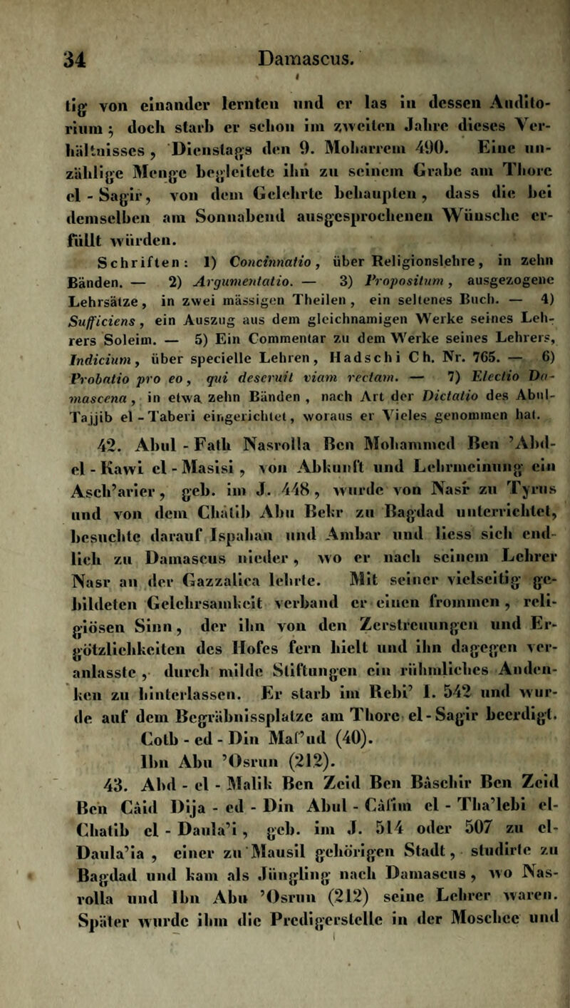 « « tig von einander lernten und er las in dessen Audito¬ rium ; doch starb er schon im 7,weiten Jahre dieses Ver¬ hältnisses , Dienstags den 9. Moharrem 490. Eine un¬ zählige Menge begleitete ihn zu seinem Grabe am Thore cl-Sagir, von dem Gelehrte behaupten, dass die hei demselben am Sonnabend ausgesprochenen Wünsche er¬ füllt würden. Schriften: 1) Concinnatio, über Religionslehre, in zehn Bänden. — 2) Argumeulatio. — 3) Fropositum, ausgezogene Lehrsätze, in zwei massigen Theilen , ein seltenes Buch. — 4) Su/f'iciens , ein Auszug aus dem gleichnamigen Werke seines Leh¬ rers Soleim. — 5) Ein Commentar zu dem Werke seines Lehrers, Indicium, über specielle Lehren, Hadschi C h. Nr. 7G5. — 6) Probntio pro eo, qui descruit viam rectam. — 7) Electio Da- mascena , in etwa zehn Bänden , nach Art der Dictatio des Abul- Tajjib el-Taberi eingerichtet, woraus er Vieles genommen hat. 42. Abul - Falb Nasrolla Ben Mohammed Ben ’Abd¬ el - Kawi cl-Masisi, von Abkunft und Lehrmcinnng ein Asch’arier, geh. im J. 448, wurde von Nasr zu Tyrus und von dem Chalih Abu Behr zu Bagdad unterrichtet, besuchte darauf Ispahan und Ambar und liess sich end¬ lich zu Damascus nieder, wo er nach seinem Lehrer Nasr an der Gazzalica lehrte. Mit seiner vielseitig ge¬ bildeten Gelehrsamkeit verband er •einen frommen, reli¬ giösen Sinn, der ihn von den Zerstreuungen und Er- götzlichkeitcn des Hofes fern hielt und ihn dagegen ver- anlasstc , durch milde Stiftungen ein rühmliches Anden¬ ken zu hinteflassen. Er starb im Rebi’ 1. 542 und wur¬ de auf dem Bcgräbnissplalzc am Thore el-Sagir beerdigt. Colb - cd - Din Maf’ud (40). Ihn Abu ’Osrun (212). 43. Ahd - el - Malik Ben Zcid Ben Baschir Ben Zcitl Ben Caitl Dija - cd - Din Abul - Cälim el - Tha’lcbi el- Chatib el - Daula’i , geh. im J. 514 oder 507 zu el- Daula’ia , einer zu'Mausil gehörigen Stadt, studirte zu Bagdad und kam als Jüngling nach Damascus , wo Nas¬ rolla und Ihn Abu ’Osrun (212) seine Lehrer waren. Später wurde ihm die PrcdigersleUc in der Moschee und \