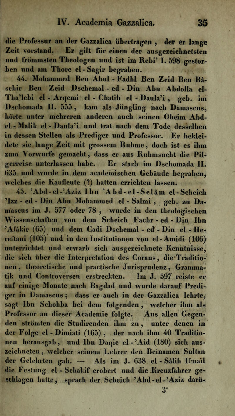 <lie Professur an der Gazzalica übertragen , der er lange Zeit Vorstand. Er gilt lur einen der ausgezeichnetsten und frÖnnnsten Theologen und ist im Rcbi’ I. 598 gestor¬ ben und am Thore cl-Sagir begraben. 44. Mohammed Ben Abul-Fadhl Ben Zeid Ben Bä- scbir Ben Zeid Dsehcmal - ed - Din Abu Abdolla cl- Tba’lcbi el - Arqemi el - Cliatib el - Daula’i , geh. im Dsebomada II. 555, bam als Jüngling nach Damascns, hörte unter mehreren anderen auch seinen Oheim Abd¬ el - Malik el - Daula’i und trat nach dem Tode desselben in dessen Stellen als Prediger und Professor. Er beklei¬ dete sie lange Zeit mit grossem Rulunc, doch ist cs ihm zum Vorwürfe gemacht, dass er aus Ruhmsucht die Pil¬ gerreise unterlassen habe. Er starb im Dsclioinada II. 035 und wurde in dem academischen Gebäude begraben, welches die Kauficute (?) hatten errichten lassen. 45. ’Abd-el-’Aziz Ihn ’Abd-cl-Sclam el-Scheich ’Izz - ed - Din Abu Mohammed el - Salmi , gcb. zu Da- inascus im J. 577 oder 78 , wurde in den theologischen Wissenschaften von dem Scheich Fackr - cd - Din Ihn ’Afakir (65) und dem Cadi Dsehcmal - ed - Din el - He- vcf'tani (105) und in den Institutionen von cl-Amidi (100) unterrichtet und erwarb sich ausgezeichnete Kenntnisse, die sieh über die Interpretation des Corans, die'Traditio- nen , theoretische und practischc Jurisprudenz, Gramma¬ tik und Kontroversen erstreckten. Im J. 597 reiste er auf einige Monate nach Bagdad und wurde darauf Predi¬ ger in Damascus $ dass er auch in der Gazzalica lehrte, sagt Ihn Schohba bei dem folgenden , welcher ihm als Professor an dieser Academie folgte. Aus allen Gegen¬ den strömten die Studirendcn ihm zu, unter denen in der Folge el - Dirniati (165) , der nach ihm 40 Traditio¬ nen licrausgab, und Ihn Daqic cl-’Aid (180) sich aus¬ zeichneten , welcher seinem Lehrer den Beinamen Sultan der Gelehrten gab. — Als im J. 038 el - Salih Ifmail die Festung el - Schakif erobert und die Kreuzfahrer ge¬ schlagen hatte, sprach der Scheich ’Abd-el-’Aziz davü- 3*