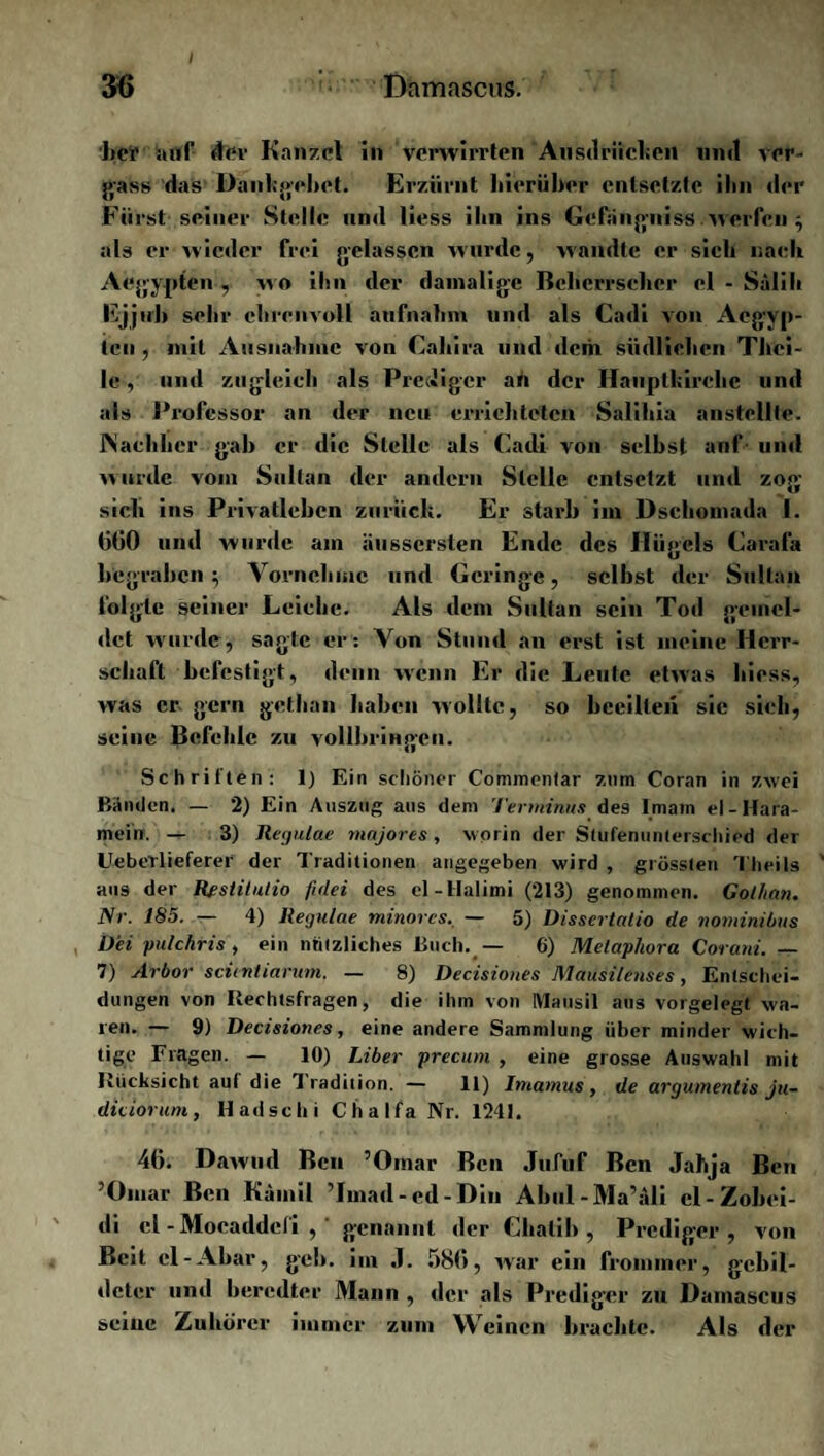 her auf dev Kanzel in verwirrten Ausdrücken und ver¬ fass das Dankgehet. Erzürnt hierüber entsetzte ihn der Fürst seiner Stelle und liess ihn ins Gefängniss werfen ; als er wieder frei gelassen wurde, wandte er sieb nach Aegypten , «o ihn der damalige Bcberrseher el - Salili Ejjtrb sehr ehrenvoll aufnalnn und als Cadi von Aegyp¬ ten , mit Ausnahme von Cahira und dem südlichen Thei- le, und zugleich als Prediger an der Hauptkirche und als Professor an der neu errichteten Salihia anstellle. Nachher gab er die Stelle als Cadi von selbst auf und wurde vom Sultan der andern Stelle entsetzt und zog sich ins Privatleben zurück. Er starb im Dsehomada 1. (itiO und wurde am äussersten Ende des Hügels Carafa begraben; Vornehme und Geringe, selbst der Sultan folgte seiner Leiche. Als dem Sultan sein Tod gemel¬ det wurde, sagte er: Von Stund an erst ist meine Herr¬ schaft befestigt, denn wenn Er die Leute etwas hiess, was er gern gethan haben wollte, so beeilten sie sich, seine Befehle zu vollbringen. Schriften: 1) Ein schöner Commonlar zum Coran in zwei Bänden. — 2) Ein Auszug aus dem Terminus des Imam el-Hara¬ mein. -+■ 3) Regulae mnjores, worin der Stufenunterschied der UebeTlieferer der Traditionen angegeben wird , grössten Theils aus der Restitutio fidei des el-Halimi (213) genommen. Cothan. Nr. 185. — 4) Regulae minores. — 5) Dissertatio de nominibus U'ei pulchris , ein nützliches Buch. — 6) Melaphora Corani. _ 7) jirbor scienliarurn, — 8) Decisioues Mausilenses, Entschei¬ dungen von Rechtsfragen, die ihm von Mausil aus vorgelegt wa¬ ren. — 9) Decisiones, eine andere Sammlung über minder wich¬ tige Fragen. — 10) Liber precum , eine grosse Auswahl mit Rücksicht auf die 1 radition. — 11) lmarnus, de argumentis ju- diciorum, Hadschi Chalfa Nr. 1241. 46. Dawud Ben ’Omar Ben Jufuf Ben Jabja Ben ’Oniar Ben Kainil Tmad-ed-Din Abul-Ma’äli cl-Zobei- di el - Moeaddefi , ' genannt der Chatih , Prediger, von Beit cl-Abar, geh. im J. 586, war ein frommer, gebil¬ deter und beredter Mann , der als Prediger zu Damascus seine Zuhörer immer zum Weinen brachte. Als der