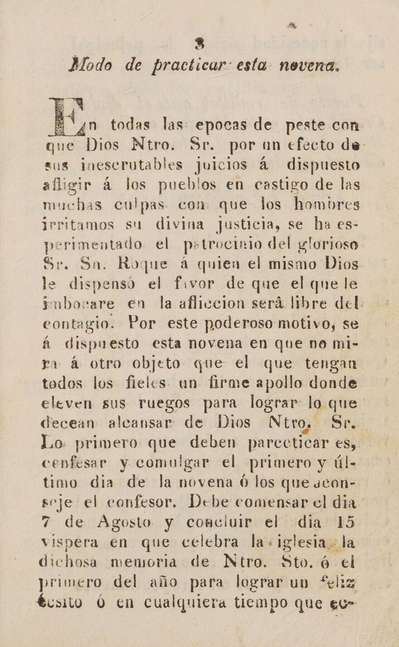 Modo de practicar: esta: nevena. EN Von todas las: epocas de peste con que Dios Ntro. Sr. por un efecto de: sus inescrutables juicios á dispuesto afigir á Jos pueblos en castigo de las muchas culpas. con que los hombres irritamos su divina justicia, se ha es- perimentado el pstrocinio del glorioso Sr. Sn. Roque á quien el mismo Dios. le dispensó el fivor de que el que le imborare en la afliccion será libre del: contagio. Por este poderoso motivo, se á dispuesto esta novena en que no ml- ra á otro objeto que el que tengan todos los fieles. un firme apollo donde eleven sus ruegos para lograr lo que decean alcansar de Dios Ntro. Sr. Lo: primero que deben parecticar es, cenfesar y comulgar el primero y úl- timo dia de la novena Ó los que ucon- Rue el confesor. Debe comensar cl dia 7 de Agosto y concluir el dia 15 vispera en que celebra la: iglesia. la dichosa memoria de Ntro. Sto. ó el primero del año para lograr uv feliz tcsito Ó en cualquiera tiempo que ec-  