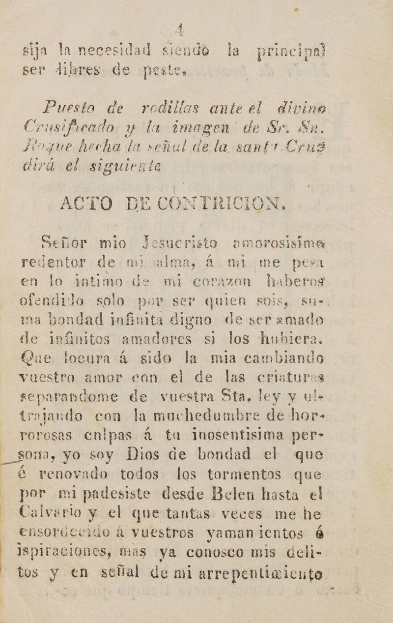 | | | h sija la necesidad siendo la principe ser Jibres: de ¡pestes ¿ a de rodillas ante el Ar Crusificado y la ¿imagen de Sr. Sa, R »gue hecha da señal de la sant Cats «rá el siguiente AE E CONTRICION, ode de un) - á mi. me en lo intimo .de mi corazon hab ofendido solo pov ser quien SOÍS, Sthi=. na bondad infinita digno de ser =mado de inínitos amadores si los hubiera. Que locura á sido la mia cambiando vuestro amor con el de las criaturas separandome de vuestra Sta, ley y ul: trajando con la muchedumbre de hor- rorosas cnipas á tu inosentisima per» 30m, yo soy Los de bondad el que € renovado todos los tormentos que por mi padestste desde Belen hasta el Calvario y el que tantas veces me he ensorúcuido á vuestros yamanientos é Isplraciones, mas ya conosco mis deli-