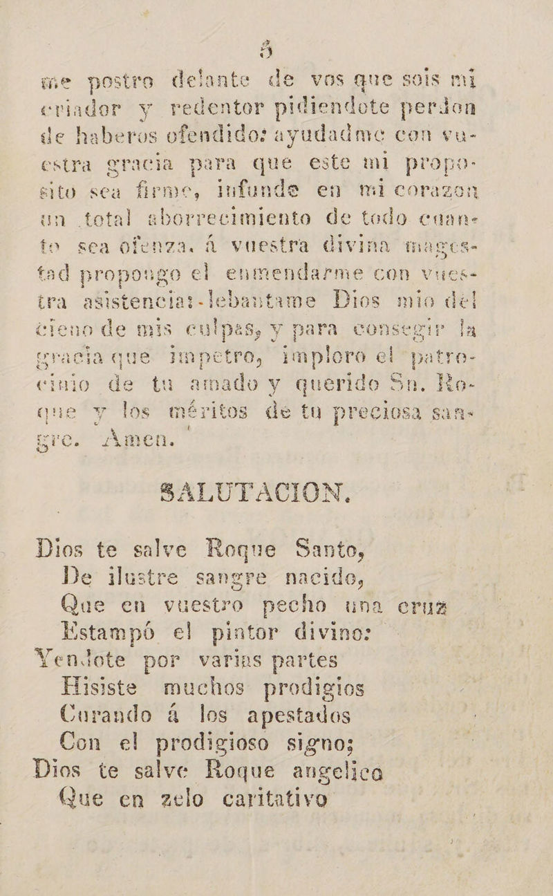 A me postro delante de vos que so is mi criador y redentor pidiendote perdon de haberos ofendido: ayudadme con vu- estra gracia para que este ml piropo: sito sea firme, Infunde en micorazo: un total aeborrecimiento de todo cuan. to sea ofenza. á vuestra divina magos- tad p ropongo el enmendarme COn vues- tra asistencial -lebantame Dios mio d cieno bo is culpas, y para co: y ve Impetro, imploro el cinio de tu amado y querido S: que y los méritos de tu preciosa san- 4 gro. Amen. 1€ E AN SALUTACION, Dios te salve Roque Santo, De ilustre sangre nacido, Que en vuestro pecho una cruz Estampó el pintor divino: Yenlote por varias partes Hisiste muchos prodigios Curando á los apestados Con el prodigioso signo; Dios te salve Roque angelica Que en zelo caritativo