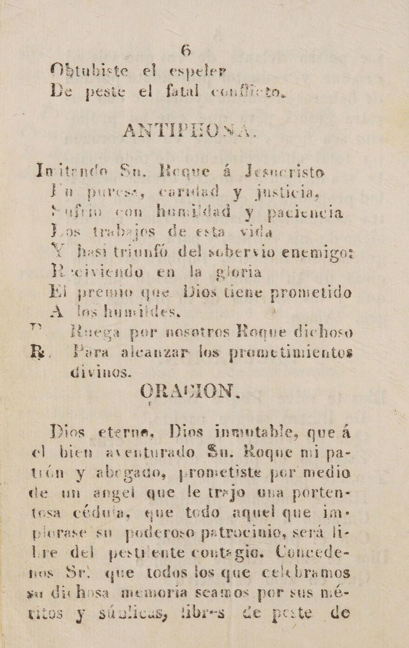 Obtubiste el espeler De peste el fatal confioto, ANTIPEONA. Ímitendo Sn. loque 4 Jesucristo ab puvess, carmad y ¿usticia, Sufro got humildad y paciencia po trabajos de esta vida has de del sobervio enemigo: ? civiendo en la gloria El prenno que Dios tiene prometido A los humides, y PP. Ruega por nosotros Roque dichoso R. Para alcanzar los premetimientos divinos. ] ORALION, Dios eterna, Dios inmutable, queá cl bien aventurado Su. Roque mi pa- tión y abogado, ¡prometiste por medio de un angel que le tr:jo una porten- tesa cédula, que tedo aquel que 1m- plorase su poderoso p»trociale, será l1- Lre del pestriente contagio. Concede- hos Ser. que todos los que celebramos vu dichosa memoria scamos por sus mé- titos y sSúulicus, libres de peste de