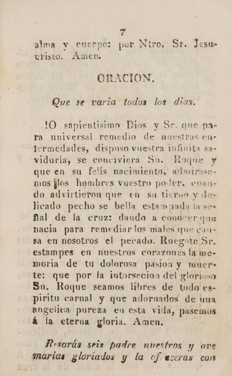d alma y cuerpo: por Ntro. Sr. Jesu» cristo. Amen, ORACION. Que se varia todos los dias. !'O sapientisimo Dios y Sr. que pas ra Oniversal remedio de tad en- termedades, dispuso vuestra infinita sa- viduríay se conciviera Sn. Roque y que en su felis nacimiento, admirise- mos flos hombres vuestro poder. cnan- do advirtieron que €n su tietun y de- licado pecho se bella estampada la ses ñal de la cruz: dando a conocer que nacia para remediar los males que care sa en nosotros el pecado. Ruegote Se. estampes en nuestros corazones la qe- moria de tu dolorosa pasion y muer- te: que por la intorsecion del glorioso So. Roque seamos libres de todo es- piritu carnal y que adoraados de uua angelica pureza en esta vida, pasemos á la eterna gloria. Amen. ( PO seis padre nuestros y ave marias das vi y e ef. eceras con
