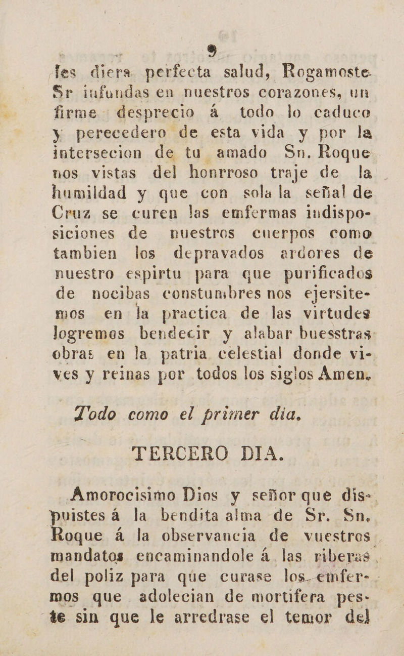 les diera perfecta salud, Rogamoste: Sr iufundas en nuestros corazones, un firme desprecio á todo lo caduco y perecedero de esta vida y por la intersecion de tu amado Sn. Roque nos vistas del honrroso traje de la humildad y que con sola la señal de Cruz se curen las emfermas indispo- siciones de nuestros cuerpos como tambien los depravados ardores de nuestro espirtu para que purificados de nocibas constumbres nos ejersite- mos en la practica de las virtudes logremos bendecir y alabar buesstras: obras en la patria celestial donde vi- ves y reinas por todos los siglos Amen, Todo como el primer dia. TERCERO DIA. Amorocisimo Dios y señor que dis-. ppistens la bendita alma de Sr. Sn, oque á la observancia de vuestros. mandatos eocaminandole á. las riberas. del poliz para que curase los emfer-. mos que adolecian de mortifera pes: 4e sin que le arredrase el temor del