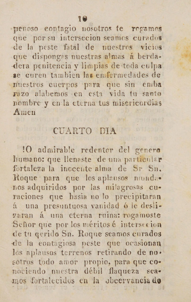 “penoso eontagio nosotros te rrgamos que porsu intersecion seamos curados «de la peste fatal de nuestros vicios que dispong»s nuestras almas á berda- «lera penitencia y limpias de toda culpa -3e curen tambien las enfermedades de «ruestros cuerpos para - que sin emba razo alabemos -en esta vida tu santo nombre y enla eterna tus misericordias Amen CUARTO DIA lO admirable redentor del genere fortaleza la inocente alma de Sr Sn, Roque para que los aplausos niundas bos adquiridos por las milagrosas cu- raciones que hasia no lo precipitaran á una presuntuosa vanidad ó le desli- aran á una cterna ruina: rogamoste Señor que por los méritosé intersecion de tn qerido Sn. Roque seamos curados de la eontaglosa peste que ocasionan los aplausos derienós retirando de no» sotros todo amor propio, para que Co. nociendo nuestra débil flaqueza sea»