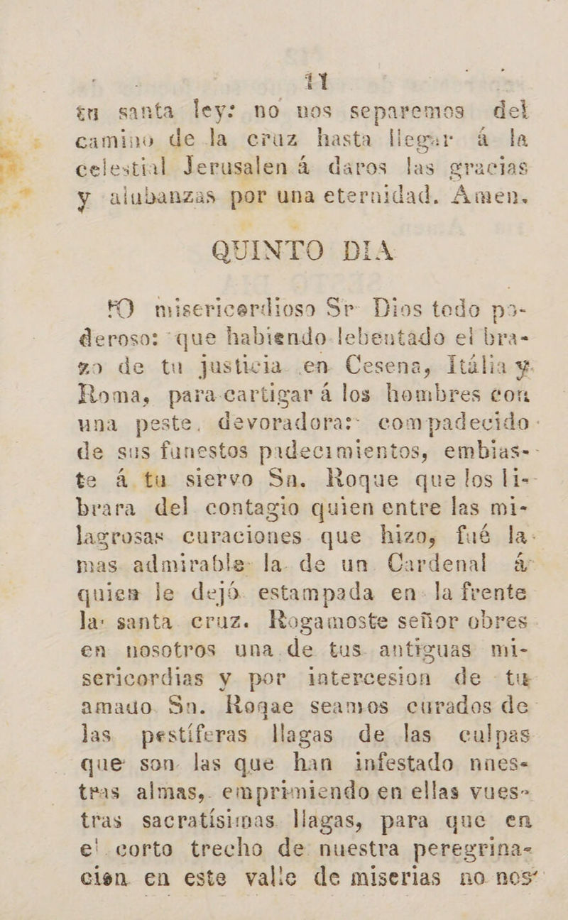 7 tu santa ley: no nos separemos del camino de la cruz hasta llegwr 4 la celestial Jerusalen 4 daros las gracias y alubanzas por una eternidad. Amen, QUINTO DIA FO misericardioso Sr: Dios tedo po- deroso: que habiendo lebentado ei bra- zo de tu Justicia en Cesena, IHália y. Roma, paracartigar á los hombres con una peste, devoradora: compadecido de sus funestos padecimientos, embias-- te á tu siervo Sa, Roque que los li-- brara del contagio quien entre las mi- lasrosas Curaciones que hizo, fué la- mas admirable: la. de un Cardenal á- quien le dejó. estampada en- la frente la: santa cruz. Rogamoste señor obres - en nosotros una de tus antiguas mi- sericordias y por intercesion de ti amado. Sn. Rogae seamos curados de: las pestíferas llagas de las culpas que son las que han infestado nnes- tras almas, empriniendo en ellas vues- tras sacratísimas llagas, para que en e! corto trecho de nuestra peregrina- cien en este valle de miserias no nos”