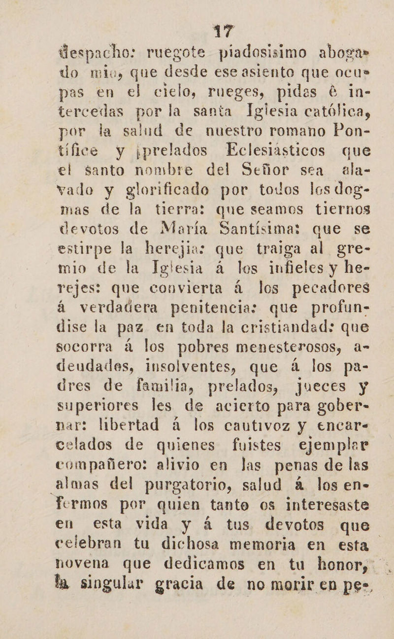 despacho: ruegote piadosisimo aboga» do mio, que desde ese asiento que ocu> pas en el crió rueges, pidas é 1n- tercedas por la santa Igiesia católica, por la salud de nuestro romano Pon- tífice y ¡prelados Eclesiásticos que el santo nombre del Señor sea ala- vado y glorificado por todos los dog- mas de la tierra: que seamos tiernos devotos de María Santísima: que se estirpe la herejía: que traiga al gre- mio de la Iglesia á los infieles y he- rejes: que convierta á los pecadores á verdadera penitencia: que profun- dise la paz en toda la cristiandad: que socorra á los pobres menesterosos, a- deudades, insolventes, que á los pa- dres de familia, prelados, jueces y superiores les de acierto para gober- nar: libertad á los cautivoz y encar- celados de quienes fuistes ejemplar compañero: alivio en Jas penas de las almas del purgatorio, salud 4 los en- fermos por quien tanto os interesaste en esta vida y á tus devotos que celebran tu dichosa memoria en esta novena que dedicamos en tu honor, la singular gracia de no morir en pe»,