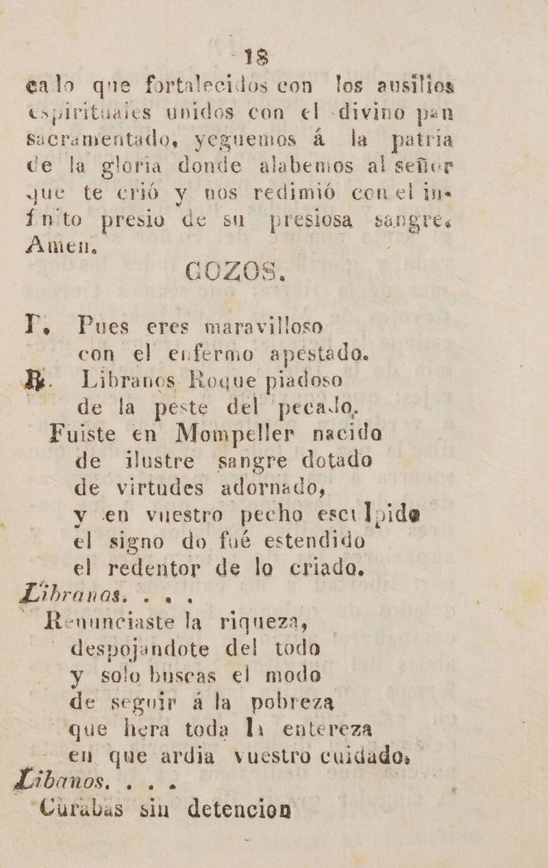 -18 lo que fortalecidos e ! los eato que fortalecidos con los austilos espirituaies unidos con el -divino pan sacramentado, yeguemos á la patria de la gloria donde alabemos al señor Jue te crió y nos redimió con el 1n- Ínito presio de su presiosa sangre: Amen. | GOZOS, P, Pues eres maravilloso con el enfermo apestado. Ki. Libranos Roque piadoso de la peste del pecado, Fuiste en Mompeller nacida de ilustre sangre dotado de virtudes adornado, y en vuestro pecho escily ida el signo do fué estendido el redentor de lo criado. Esbranos. E + -uunciaste la riqueza, despojandote del todo y solo buscas el modo de seguir a la pobreza que hera toda la entereza en que ardia vuestro cuidado, LEI. EPA “Curabas sin detencion