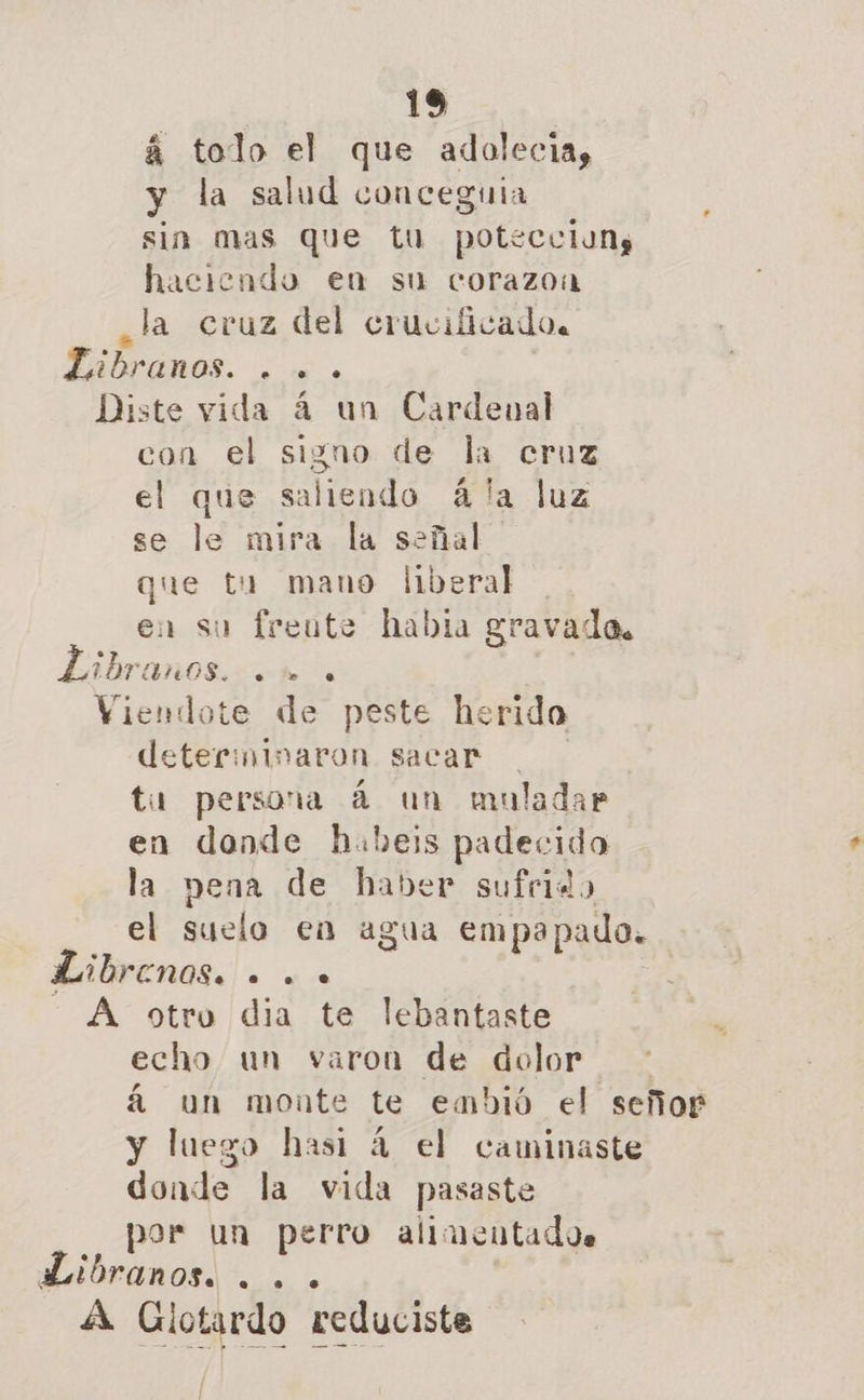 á tolo el que adolecia, y la salud conceguia sin mas que tu poteculuns haciendo ea su corazoa ¿la cruz del crucificado. EEBPEMOS. es ! Diste vida 4 un Cardeual con el signo de la cruz el que saliendo ála luz se le mira la señal que tu mano liberal en su freute habia gravada, Libranos. . . Viendote de peste herido determinaron sacar tu persona 4 un muladar en donde hubeis padecido la pena de haber sufrido el suelo en agua empapado. bibrenos. . «. - A otro dia te lebantaste echo un varon de dolor á un monte te embió el señor y luego hasi 4 el caminaste donde la vida pasaste por un perro alimentados aLibranos. ... A Glotardo reduciste