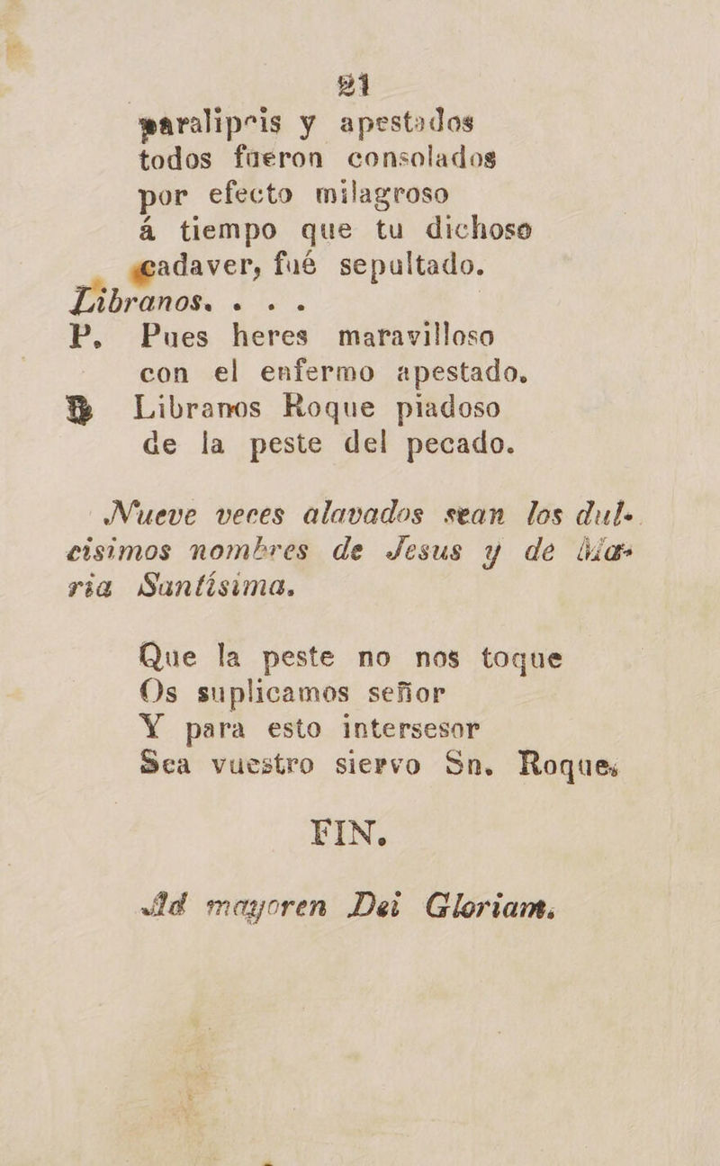 paralipris y apestados todos fueron consolados por efecto milagroso á tiempo que tu dichoso «cadaver, fué sepultado. IDranos. . .. | P. Pues heres maravilloso con el enfermo apestado, HB Libranos Roque piadoso de la peste del pecado. Nueve veres alavados sean los dul. eisimos nombres de Jesus y de ias ria Suntisima., Que la peste no nos toque Os suplicamos señor Y para esto intersesor Sca vuestro siervo Sn. Roques FIN, Ae maygoren Dei Gloriam.