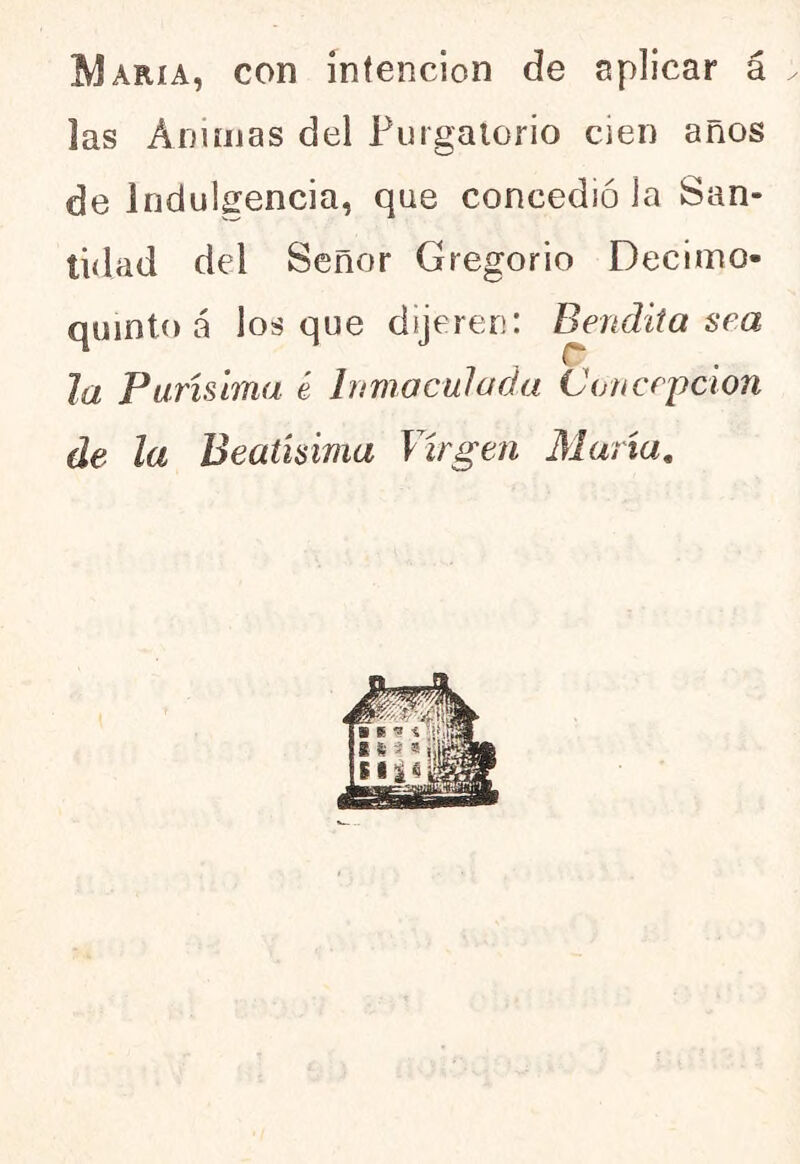 María, con intención de aplicar á las Ánimas del Purgatorio cien años de indulgencia, que concedió la San- tidad del Señor Gregorio Decimo- quinto á los que dijeren: Bendita sea la Purísima é Inmaculada Concepción de la Beatísima Virgen María.