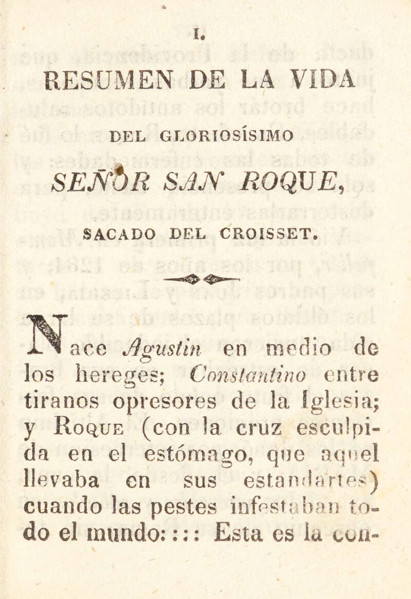 RESUMEN DE LA VIDA DEL GLORIOSÍSIMO SEJ\*JR SJJY /¿OQUE, SACADO DEL CROISSET. ace Agustín en medio de o los hereges; Constantino entre tiranos opresores de la iglesia; y Roque (con la cruz esculpi- da en el estómago, que aq^el llevaba en sus estandartes) cuando las pestes infestaban to- do el inundo::;: Esta es iu con-