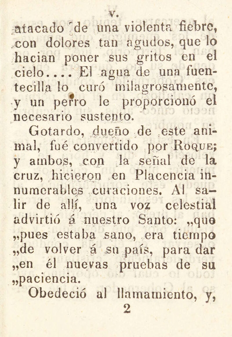 atacado de ona violenta fiebre, con dolores tan agudos, que lo hacian poner sus gritos en el cielo.... El agua de una fuen- tecilla lo curó milagrosamente, y un perro le proporcionó ei necesario sustento. Gotardo, dueño de este ani- mal, fué convertido por Roque; y ambos, con Ja señal de la cruz, hicieron en Placencia in- numerables curaciones. Al sa- lir de allí, una voz celestial advirtió á nuestro Santo: „qii0 „pues estaba sano, era tiempo „de volver á su país, para dar „en él nuevas pruebas de su „paciencia. Obedeció al llamamiento, y, 2