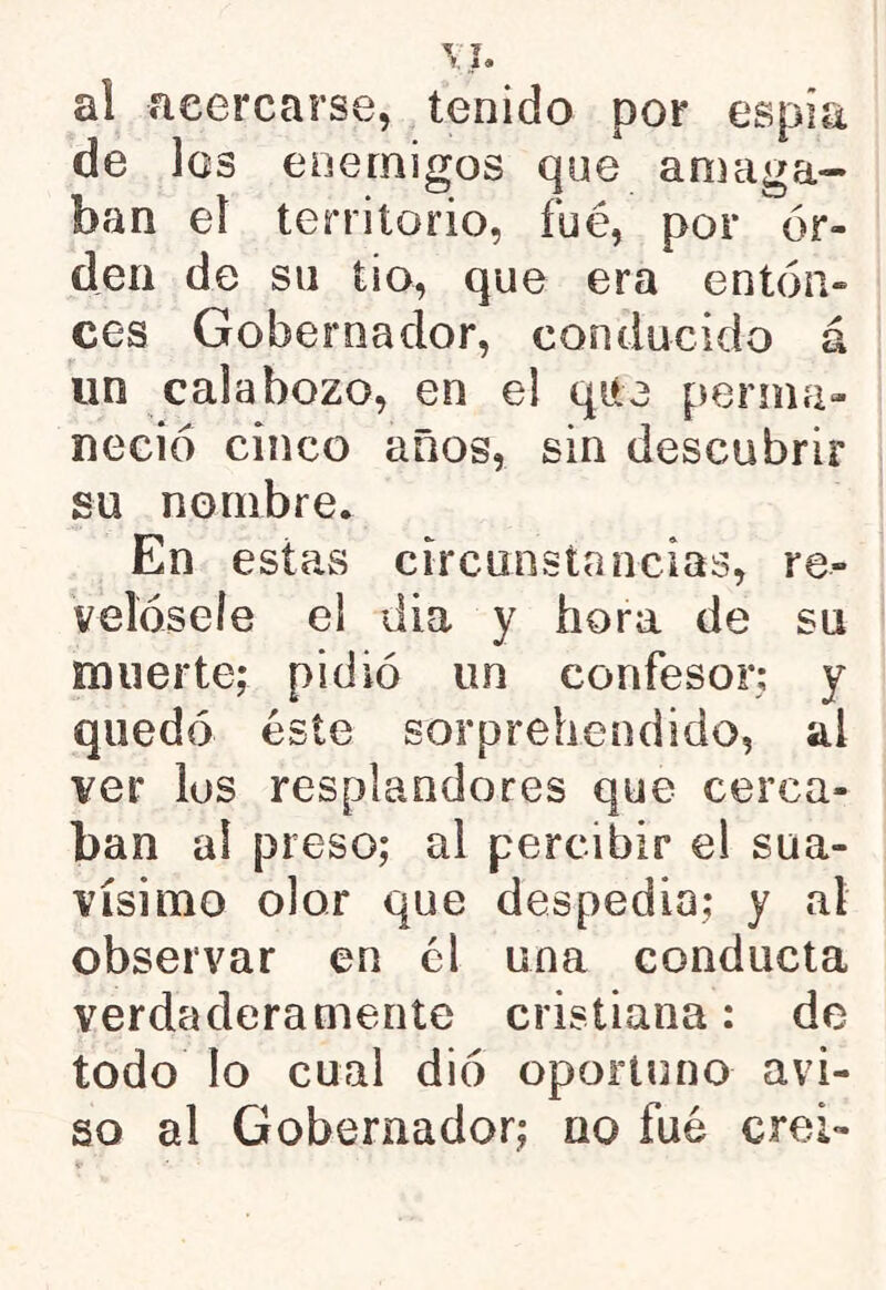 al acercarse, tenido por espía de Igs enemigos que amaga- ban eí territorio, fué, por or- den de su ti o, que era enton- ces Gobernador, conducido á un calabozo, en e! que perma- neció cinco años, sin descubrir su nombre. En estas circunstancias, re- velósele el día y hora de su muerte; pidió un confesor; y quedó éste sorprehendido, ai ver ios resplandores que cerca- ban al preso; al percibir el sua- vísimo olor que despedio; y al observar en él una conducta verdaderamente cristiana; de todo lo cual dio oportuno avi- so al Gobernador; no fué crei-