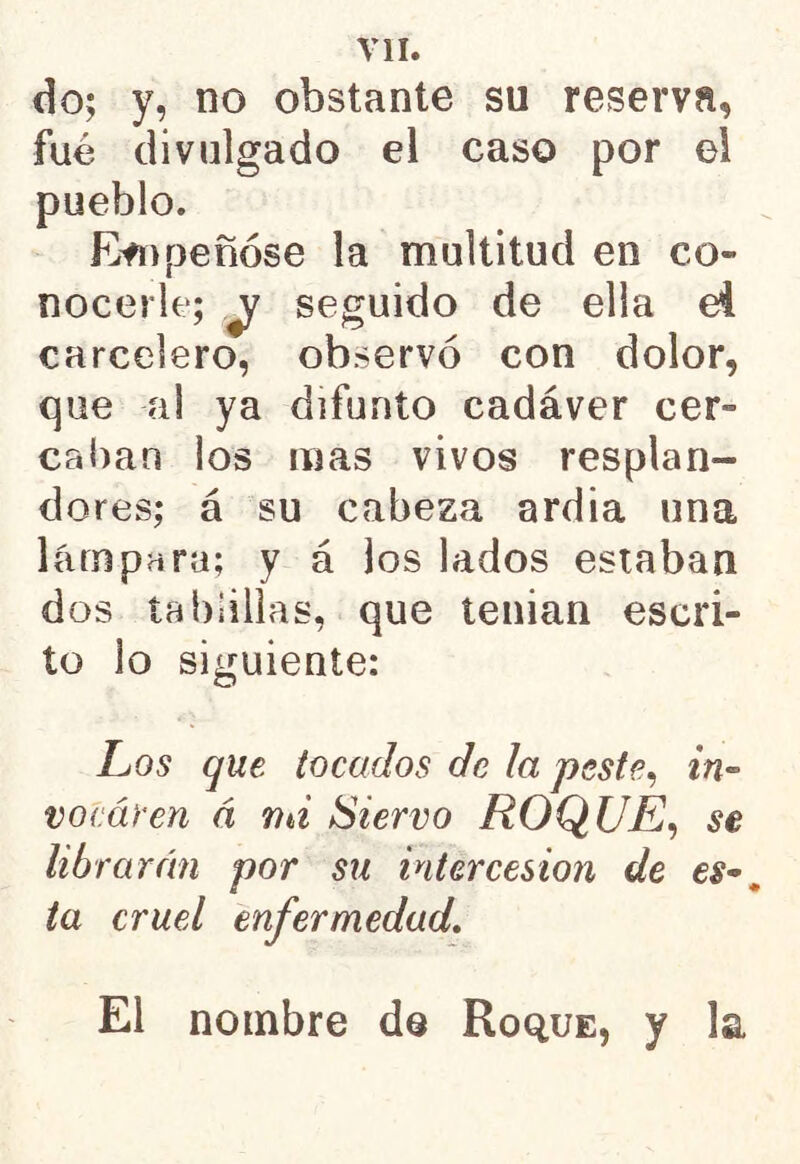 do; y, no obstante su reserva, fué divulgado el caso por el pueblo. Empeñóse la multitud en co- nocerle; \j seguido de ella ei carcelero, observó con dolor, que al ya difunto cadáver cer» cañan los mas vivos resplan- dores; á su cabeza ardia una lámpara; y á los lados estaban dos tablillas, que tenían escri- to lo siguiente: Los que tocados de ¡a peste, in~ vocáren á mi Siervo ROQUE, se librarán por su intercesión de e$~. ta cruel enfermedad. El nombre de Roque, y la