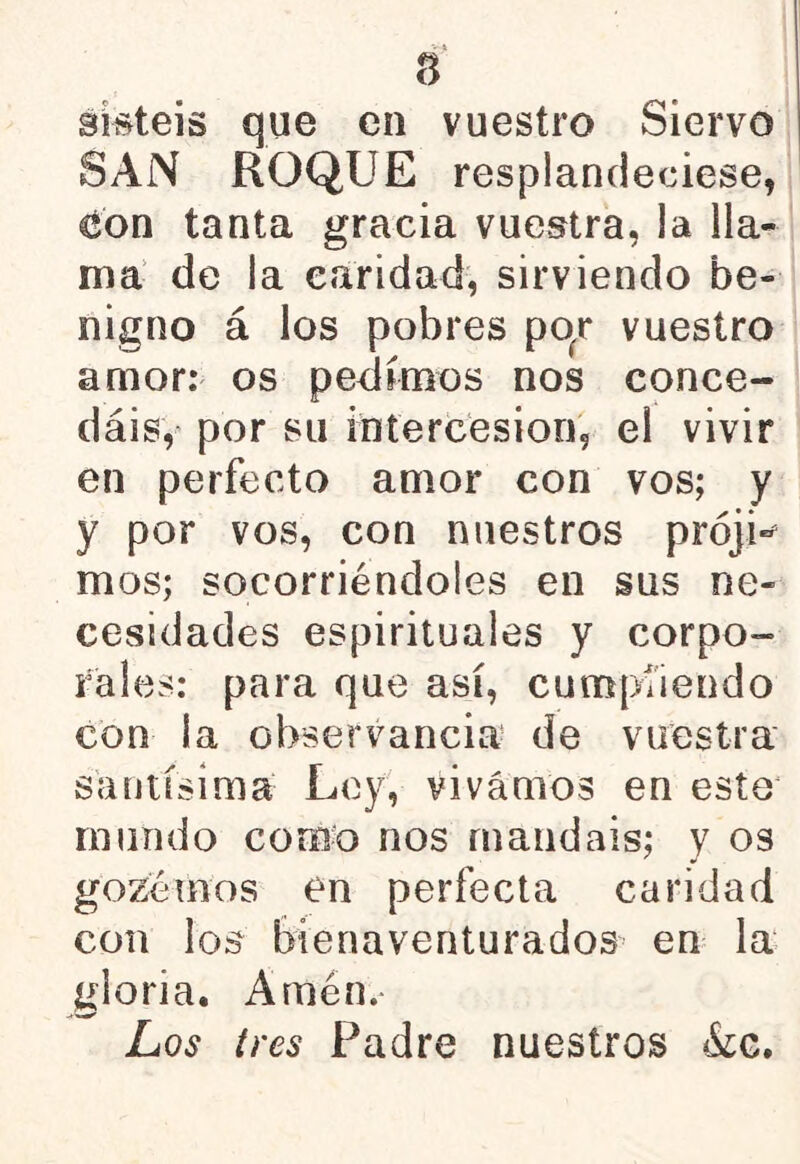 sisteis que en vuestro Siervo SAN ROQUE resplandeciese, con tanta gracia vuestra, la lla- ma de la caridad, sirviendo be- nigno á los pobres pofr vuestro amor: os pedímos nos conce- dáis, por su intercesión, el vivir en perfecto amor con vos; y y por vos, con nuestros prójw mos; socorriéndoles en sus ne- cesidades espirituales y corpo- rales: para que así, cumpliendo con la observancia de vuestra santísima Ley, vivamos en este mundo corno nos mandáis; y os gozémos en perfecta candad con los bienaventurados en la gloria. Amén. Los tres Padre nuestros &c.