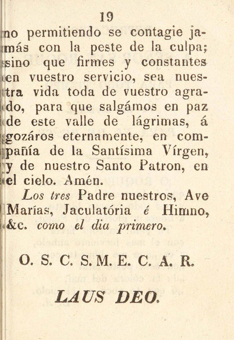 no permitiendo se contagie ja- más con la peste de la culpa; sino que firmes y constantes en vuestro servicio, sea nues- tra vida toda de vuestro agra- do, para que salgamos en paz ! de este valle de lágrimas, á gozaros eternamente, en com- pañía de la Santísima Virgen, y de nuestro Santo Patrón, en ¡ el cielo. Amén. Los tres Padre nuestros, Ave | Marías, Jaculatoria é Himno, í &c. como el día primero. O. S. C. S. M. E. C. A. ÍL LA US DEO.