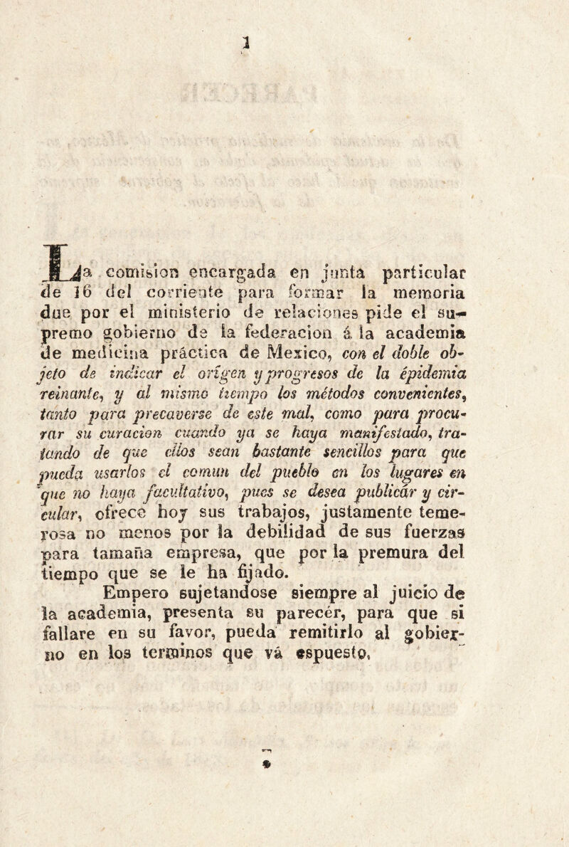 comisión encargada en jonta paríjeular de i6 del corriente para formar la memoria due por el ministerio de relaciones pide el su-^ premo gobierno da ia federación á ia academia de medicina práctica de México, con el doble oh^ jeto de indicar el origen y progresos de la epidemia reinante^ y üI mismo tiempo los métodos convenientes^ tanto para precaverse de este mal^ como para procw- rar su curación cuando ya se haya manifestado^ tra- tando de que ellos sean bastante sencillos para que pueda usarlos el común del pueblo en los lugares en ^que no haya facultativo^ pues se desea publicar y cir- cular^ ofrece hoj sus trabajos, justamente teme- rosa no menos por la debilidad de sus fuerzas para tamaña empresa, que por ia premura del tiempo que se ie ha fijado. Empero sujetándose siempre al juicio de la academia, presenta su parecér, para que si fallare en su favor, pueda remitirlo al gobier- no en los términos que vá espuesto»