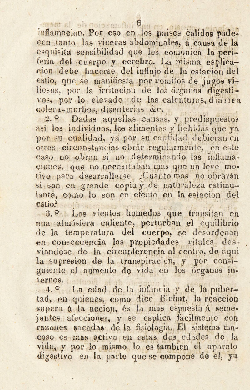 ‘nllamacioD. Por eso en los países calidos pade* cen íaiiio las viceras abdominales, á causa de,la esquisiía sensibilidad que les eomunica la peri* feria del cuerpo y cerebro. La misma cspljca- cion debe hacerse del influjo de la estación del estío, que. se manifiesta por vómitos de Jugos vi-r liosos, por la irritación de loa órganos digesti- vos, p.or lo elevado .de ias .calerUoras, d janea colera-.morbos, disenterias &c. 2. Dadas aquellas .causas, y predispuesto? asi ios individuos, ios alimentos y bebidas que ja por so cualidad, ya por su cantidad debieran ea otras circunstancias o.brár reg.ylarnienle, en este caso no -obran si no deteríBioaodo las inflama^ clones, que no oec.esílaban rnas que un leve rno^ tivo para desarrollarse. ^'Cuanto mas no obrarán si son en grande copia j de naturaleza estimu- lante, .como lo son en efecto ea ia estación del estío? 3. ^ Los vientos húmedos que transitan en nna atmósfera caliente, perturban el equilibrio de la temperatura del cuerpo, se desordenan en conseeueocia las propiedades vitales des» viandose de la circiuiíer,encía a! centro, de aquí la supresión de la transpiración, y por consi- guiente el aumento de '^ida en los órganos in« temos. 4. La edad de la infancia y de Ja puber- tad, en quienes, como dice Bichat, la reacción supera a |a acción, es la mas espuesta á seme- jantes afeccioneg, y se esplica fácilmente con -razones sacadas- de la fiaiologia. El sistema mu- coso es mas activo en estas' dps edades de la vida, y por lo mismo lo es también ei aparato digestivo en la parte que se compone de el, ya