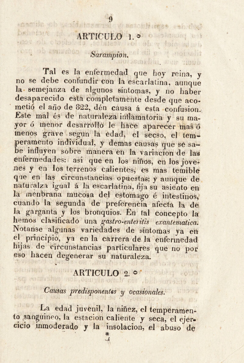 ARTÍCULO Sarampión, Tal es ¡a enfermedad que hoj reina, y no se debe confundir con la escarlatina, aunque la semejanza de algunos síntomas, y no haber desaparecido está completamente desde que aco- metió el ano de 8-22, den causa á esta confusión. Este mal és de naturaleza irifematoria y su ma- yor o menor desari'Olíó le haOC aparecer mas ó menos grave según la edad, el secso, el tem- peramento individual, y demas causas que sé sa- be influyen sobre manera eO la variación de laB enfermedades: asi que en los niños, en los Jove-? nes y en los terrenos calientes, es mas temible que en las circunstancias opuestas; y aunque de natüralza igual á la escarlatina, íija su asiento en la meiibrana mucosa del estomago é intestinos, cuando la segunda de preferencia afecta la de la garganta y los bronquios. En tal concepto la hemos clasificado una gastro^enteíitis exantemática, Notanse algunas variedades de síntomas ya en el principió, ya en la carrera de la enfermedad hijas de circunstancias particulares que no por eso hacen degenerar su naturaleza. ARTICULO 2. o ‘ Camas predisponentes y ocasionales. La edad juvenil, la niñez, el temperaraen- sanguíneo, la estación caliente y seca, el ejer- cicio inmoderado j la insolación, el abuso de