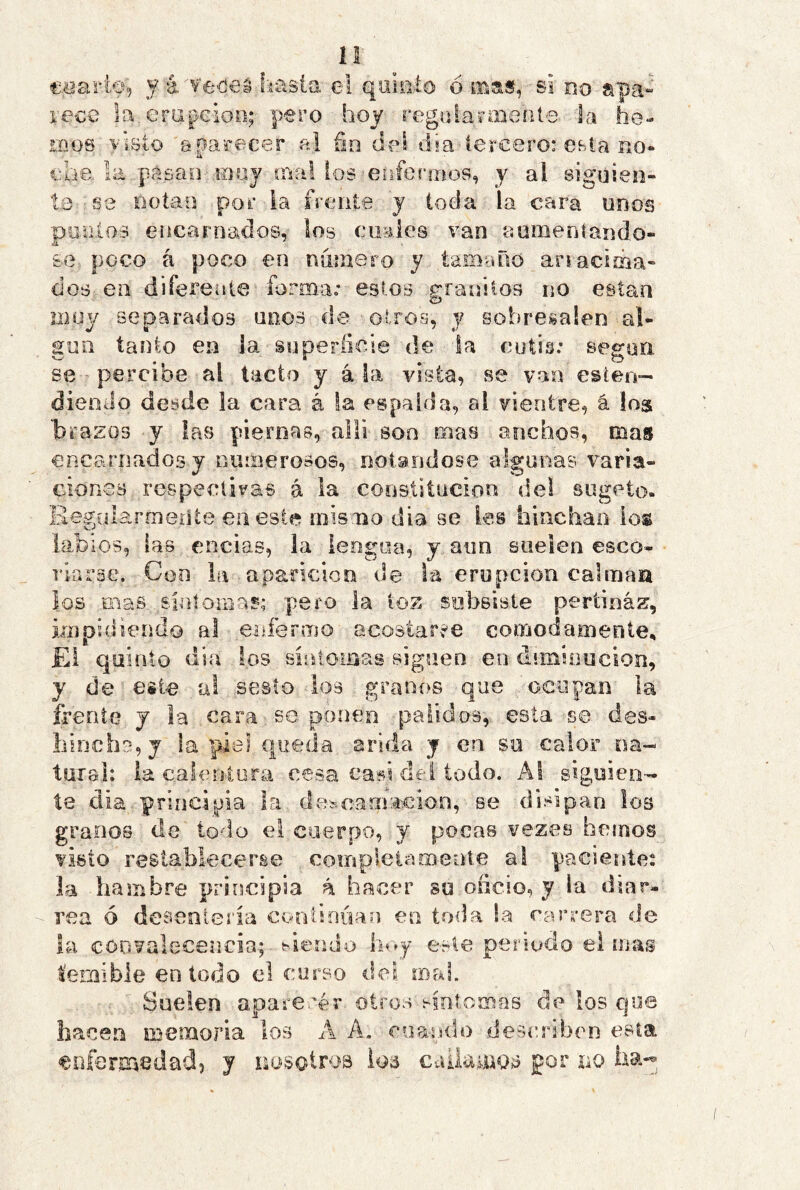 1“ o ©. i íi coarto, y á v'e-cieá fiasla e! quiiiío orna», si do apa- race la era^^eioo; pero hoy regijlairaiente la he- mos visto aparecer a! fin del día tercero: CBla do« pásaO'ií)oy íTsal ios enferríiüs, y al sigüien- se notan por la frente y toda la cara unos puiiios encarnados, los ciiaies van aumentándo- se poco á poco en numero y tam'UíO anacsma- dos en diferente forma»* estos granitos no están muy separados unos de otros, y sobresalen al- gun íaulo en la superficie de la cutis: según se percibe al tacto y á la vista, se van esien- dieoJo desde la cara á la espalda, al vientre, á los 'brazos y las piernas, allí son mas anchos, mas encarnados y numerosos, notándose algunas varia- ciones respectivas á la coostitucion del siigeto- RegülarmeiUe en este mismo dia se les hinchaO' ios labios, fas encias, la leogoa, y aun suelen esco- riarse. Con la . aparición de la erupción calrnaa los Ei.as siníornas; pero la ioz subsiste pertinaz, ixíipuiiendo al enferino acostaree cómodamente, Ei quinto día los sintoiaas siguen en diminución, y de este al sesto los granos que oeopan la frente j la cara se ponen pálidos,- esta se des- hincha, j la piel queda arida j en su calor oa- tuial: la caloíjtora cesa casi del lodo. Al siguien- te dia principia la descamación, se disipan los granos de todo ei cuerpo, y pocas vezes hemos visto restablecerse compleiamente al paciente: la hambre principia á hacer su oficio, y la diar- rea ó desenlería continúan en toda !a carrera de la convalecencia.; - viendo hoy este periodo el mas temible en todo el corso dci mal. Suelen apare-rér otros sintomas de los cjoe hacen memoria los A A. cuando describen esta enfermedad, y nosotros loá calia^uos por no