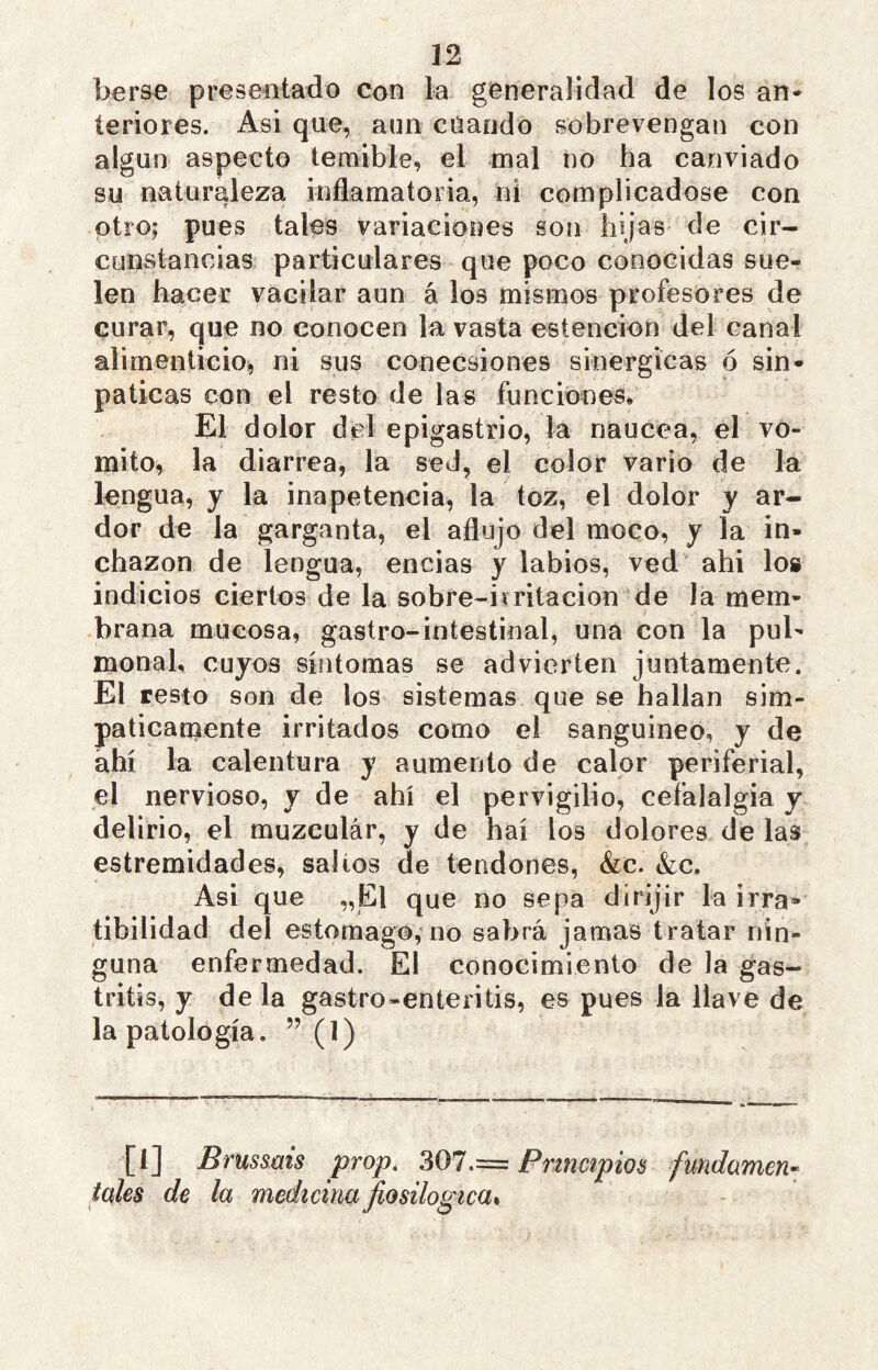 berse presentado con la generalidad de los an* íeriores. Asi que, aun cuando sobrevengan con algún aspecto temible, el mal no ha canviado su naturaleza indamatoiia, ni complicadose con otro; pues tales variaciones son hijas de cir- cunstancias particulares que poco conocidas sue- len hacer vacilar aun á los mismos profesores de curar, que no conocen la vasta estencion del canal alimenticio, ni sus conecsiones sinergicas ó sin- páticas con el resto de las funciones. El dolor del epigastrio, la riaucea, el vó- mito, la diarrea, la sed, el color vario de la lengua, y la inapetencia, la toz, el dolor y ar- dor de la garganta, el aflujo del moco, y la in- chazon de lengua, encías y labios, ved ahi los indicios ciertos de la sobre-ivritacion de la mem- brana mucosa, gastro-iotestinal, una con la pul- monah cuyos síntomas se advierten juntamente. El resto son de los sistemas que se hallan sim- páticamente irritados como el sanguíneo, y de ahí la calentura y aumento de calor periferial, el nervioso, y de ahí el pervigilio, cefalalgia y delirio, el muzculár, y de haí los dolores de las estremidades, salios de tendones, &c. &c. Asi que „El que no sepa dirijir la irra- tibilidad del estomago, no sabrá jamas tratar nin- guna enfermedad. El conocimiento de la gas- tritis, y déla gastro-enteritis, es pues la llave de la patología. ” (1) [i] Brussms prop, 307.= Principios fundamen- tóles de la medicina jiosilogica%