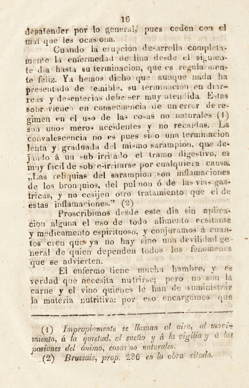 d^^safénder pov ’lo general, po6s ceden con el mai q«e les oca^ ona. Cuaiulo ia esir^ícioo «le^arrolla complati,- la eíiíenriedaví <ie: lina dcMia el BÍ^^ü*e\i- te día hasta %u terínioaeion, que es regula'rúen- te feliz. Ya hemos dicho que aunque nada ha preseatado de 'iemiol-n su lermiouCiQn en d^iar- reas y de-^enterias debe ser muy alen-nda- L-tas sobr-rviene' ea eonsecoencia de un error dere-« p’iKieii en el uso de las í^.o-as no aa-turales ■( 1) son uríos meros accidentes j no recaídas. La coavalese.píícia no es pues sn o uoa^teraiiiíaciün lenta y graduada deí niisiDo sarampión, que ue- jaodo á un -^ub irrrado el tramo digestivo, es muy fácil de sob-e-irriíarse por cualquieia causa, 3,Las reífqoias del sarampión son inílamariones de ios bronquios, del pul non ó de las vms gaa» tricas, y no ecsijen otro tratainiejito que ei ce estas inflatnáciones.'’ (2) ^ proscribimos desde este osa sin aplica* cioTi alguna ei ubo de todo alunento ecsit.-is^té y raedicameatp espirituoso, y conjuramos eoan- íos creo que*» ya no hay sino una devilioad ge - iieral de quien dependen todos los fseoffieums que se advierten. Ed enfermo tiene mucha hamhs’e, y es verdad que necesita nutnrse; pero oo^son la carne y el vino quienes le han de soiinniín^rar la materia nutritiva: por eso encas'gainos- que (1) ímpropi^Mente se llaman oJ cuVe, pd nioiir- miento^ á la quietud-^ al sueño y á la vigilia y á las pasiones del ánimo^ cosas no naturales. (2) Bfussais<¡ prop. 286 en la obra citctda.