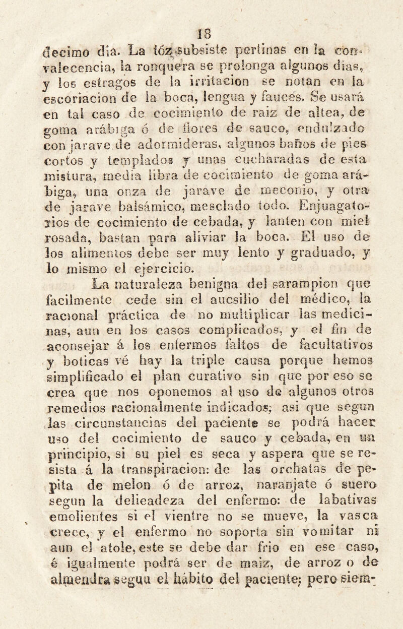 le dccirno díü. La ióZíSub’Sistc perlinas en la con-' vaiecencia, la ronquera se prolonga algunos dias, y ios estragos de ia irritación se notan en la escoriación de la boca, lengua y fauces. Se usará en tai caso de cocimiento de raiz de altea, de goma arábiga ó de llores de saúco, endulzado con jarave de adormideras, algunos baños de pies cortos y templados y unas cucharadas de esta mistura, media libra de cocimiento de goma ara-' biga, uoa onza de jarave de roecoiiio, y otra de jarave balsámico, niesclado todo. Enjuagato» líos de cocimiento de cebada, y lantén con miel rosada, bastan para aliviar la boca. El uso de los alimentos debe ser muy lento y graduado, y lo mismo el ejercicio. La naturaleza benigna del sarampión que fácilmente cede sin el aucsilio del médico, la racional práctica de no multiplicar las medici- nas, aun en los casos complicados, y el iin de aconsejar á ios enfermos faltos de facultativos y boticas vé hay ia triple causa porque hemos simplificado el pian curativo sin que por eso se crea que nos oponemos al uso de algunos otros remedios racionaimenle indicados; asi que según las circunstancias dei placiente se podrá hacer uso del cocimiento de saúco y cebada, en un principio, si su piel es seca y aspera que se re- sista á la transpiración: de las orchaías de pe- pita de melón ó de arroz, naranjate ó suero según la ’delieadeza del enfermo: de iabativas emolientes si el vientre no se mueve, la vasca crece, y el enfermo no soporta sin vomitar ni aun el atole, este se debe dar frió en ese caso, é igualmente podrá ser de maiz, de arroz o de almendra seguu el hábito del paciente; pero &iem-