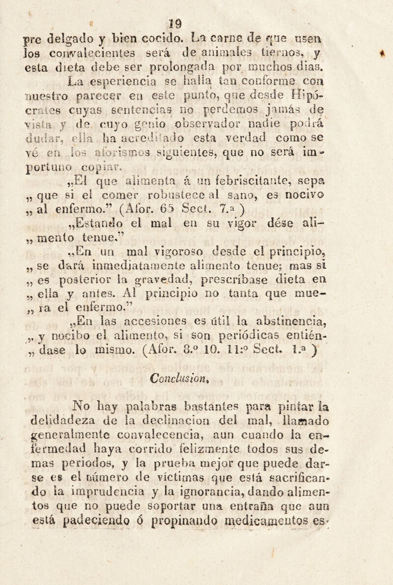 pre delgado y bien cocido. La carne de qne nseii los convalecientes será de animales tiernos, y esta dieta debe ser prolongada por muchos dias. La esperiencia se halla tan cocforms con nuestro parecer eo este punto, que desde Hipó» erales cuyas ■ senteocias no perdemos, jamás de vista y de cuyo genio observador nadie podrá uodar, ella lia acreditado esta verdad como se vé en ios aíbrismos siguieiiíes, que no será im- portuno copiar. „El que alimenta á uo febriscitanle, vsepa „ que si el comer robustece al sano, es nocivo ,5 al enfermo.” (Afor. 6.5 Sect. 7.a j ^Estando el mal ea su vigor dése ali- 55 meato tenue,” „En un mal vigoroso desde el principio, „ se dará inmediatamente alimento tenue; mas si „ es p>03Íerior la gravedad, prescríbase dieta en „ ella y antes. A! principio no tanta que oiue- „ ra el enfermo.” „Ea las accesiones es útil la abstinencia, y nocibo el alimento, si son periódicas entiéii- „ dase io mismo. (Afor, 8.^ 10. Sect l.a ) Conclusión^ No liay palabras bastantes pam pintar la delldadeza de la declinación del mal, llamado generalmente convalecencia., aun cuando la en« íermedad haya corrido felizmente lodos sus de- mas periodos, y la prueba mejor que puede dar- se es el námero de víctimas que está sacrifican- do la imprudencia y la ignorancia, dando alimen- tos que no puede soportar una entraña que auo está padeciendo ó propinando medicamentos eS’;