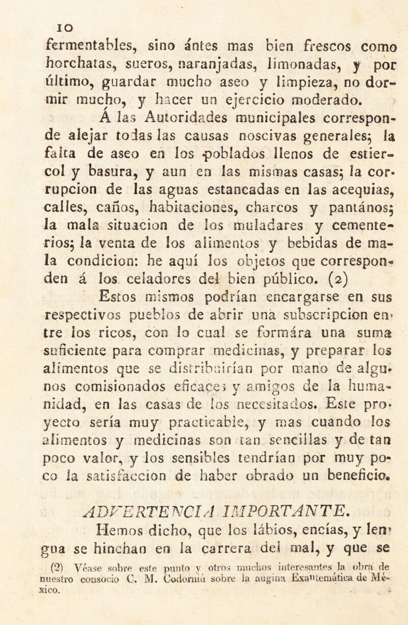 lO fcrmeotahíes, sino antes mas bien frescos como horchatas^ sueros, naranjadas, limonadas, y por último, guardar mucho aseo y iimpieza, no dor- mir mucho, y hacer un ejercicio moderado. A las Autoridades municipales correspon- de alejar todas las causas noscivas generales; la falta de aseo en los poblados llenos de estiér- col y basura, y aun en las mismas casas, la cor- rupción de las aguas estancadas en las acequias, calles, cañas, habitaciones, charcos y paniános; la mala situación de los muladares y cemente- rios; la venía de los alimentos y bebidas de ma- la condición: he aquí los objetos que correspon-» den á los celadores del bien público. (2) Estos mismos podrían encargarse en sus respectivos pueblos de abrir una subscripción eu’ tre los ricos, con lo cual se formára una suma suncieníe para comprar medicinas, y preparar los alimentos que se dísrTÍbMÍriao por mano de algu- nos comisionados eñcacei y amigos de la huma- nidad, en las casas de los necesitados. Este pro* yecto sería muy practicable, y mas cuando ¡os alimentos y medicinas son can sencillas y de tan poco valor, y los sensibles tendrían por muy po- co la satisfacción de haber obrado un beneficio. ADVERTENCIA IMPORTANTE. Hemos dicho, que los lábíos, encías, y len» gua se hinchan en la carrera dei mal, y que se (3) Véase sobre este punto y otros muchos interesantes la obra de nuestro consocio C. M. Codornin sobre la augma Esa^'íemátiea de Mé- xico.