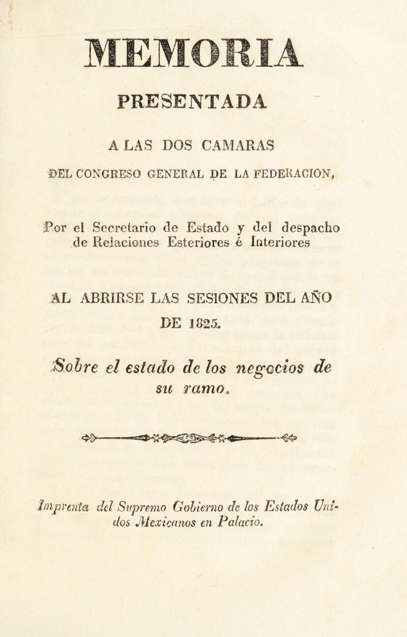 MEMORIA PRESENTADA ALAS DOS CAMARAS ©EL CONGRESO GENERAL DE LA FEDERACION, 4 ' Por el Secretario de Estado y del despacho de Relaciones Esteriores é Interiores AL ABRIRSE LAS SESIONES DEL AÑO DE 1825, :Sobre el estado de los negocios de su ramo. Imprenta del Supremo Gobierno de los Estados Uni- dos Mexicanos en Palacio,