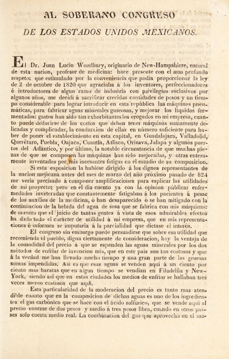 AL SOBERADO CONGRESO DE LOS ESTADOS UNIDOS MEXICANOS. E i Dr. Juan Lucio Woodbury, originario de New-'Hampshiere, natural de esta nación, profesor de medicina: hace presente con el mas profundo respeto; que estimulado por la conveniencia que podia proporcionar la ley de 2 de octubre de 1820 que agraciaba á los inventores, perfeccionadores é introductores de algún ramo de industria con paivilegios esclusivos por algunos años, me decidí á sacrificar crecidas cantidades de pesos y un tiem- po considerable para lograr introducir en esta república las máquinas pneu- máticas, para fabricar aguas minerales gaseosas, y mejorar los líquidos fer- mentados: gastos han sido tan exborbitantes los erogados en mi empresa, cuan- to puede deducirse de los costos que deben tener máquinas sumamente de- licadas y complicadas, la conducción de ellas en número suficiente para ha- ber de poner el establecimiento en esta capital, en Guadalajara, Valladolicl, Querétaro, Puebla^ Oajaca, Cuautla, Atbsco, Orizava, Jalapa y algunos puer- tos del Atlántico, y por último, la notable circunstancia de que muchas pie- zas de que se componen las máquinas han sido mejoradas, y otras entera- mente inventadas por mis incesantes fatigas en él estudio de su composición, 3i esta esposicion la hubiese dirigido á los dignos representantes de la nación mejicana antes del mes de marzo del año próximo pasado de 824 me vería precisado á componer amplificaciones para esplicar las utilidades de mi proyecto; pero en el dia cuento ya con U opinión pública: enfer- medades inveteradas que constantemente fatigaban á los pacientes á pesar de los auxilios de la medicina, ó han desaparecido ó se han mitigado con la continuación de la bebida del agua de sosa que se fabrica con mis máquinas; de manera que el 'juicio de tantas gentes á vista de esos admirables efectos ha dado todo el carácter de utilidad á mi empresa, que en mis representa- ciones é informes se imputaría á la parcialidad que dictase el interés, Ll congreso sin embargo puede persuadirse que sobre esa utilidad que recomienda el pueblo, digna ciertamente de consideración, hay la ventaja de la comodidad del precio á que se espenden las aguas minerales por los dos métodos de enfriar de invención mia, que en este país son tan costosos y que á la verdad me han llevado mucho tiempo y una gran parte de las gruesas sumas impendidas. Asi es que esas aguas se venden aquí á un ciento por ciento mas baratas que en algún tiempo se vendían en Filadelfia y New- York, siendo así que en estas ciudades los medios de enfriar se hallaban tres veces menos costosos que aqu^i. Esta particularidad de la moderación del precio es tanto mas aten- dible cuanto que en la composición de dichas aguas es uno de los ingredien- tes el gas carbónico que se hace con el ácido sulfúrico, que se vende aquí al precio enorme de dos pesos y medio á tres pesos libra, cuando en otros paí- ses solo cuesta medio real. La combinación dei gas que aprovecho en el ma-