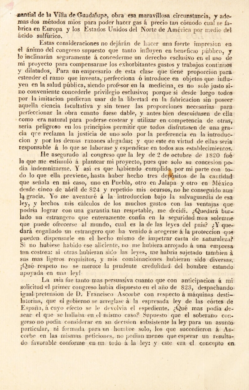 «anttal de la Villa de Guadalupe, obra esa maravillosa clrcunstanciaj j ade- mas dos métodos míos para poder hacer gas á precio tan cómodo cual se fa- brica en Europa y los Estados Unidos del Norte de América por medio del ácido sulfúrico. Estas consideraciones no dejarán de hacer una fuerte impresión en el ánimo del congreso supuesto que tanto influyen en beneficio público, y !o inclinarán seguramente á concederme un derecho esclusivo en el uso de mi proyecto para compensarme los exhorbitantes gastos y trabajos continuos y dilatados. Para un empresario de esta clase que tiene proporción para ester>der el ramo que inventa, perfecciona ó introduce en objetos que influ- yen en la salud pública, siendo profesor en la medicina^ es no solo justo si- no conveniente concederle privilegio esclusivo; porque si desde luego todos por la imitación pudieran usar de la libertad en la fabricación sin poseer aquella ciencia facultativa y sin tener las proporciones necesarias para perfeccionar la obra cuanto fuese dable, y antes bien descuidasen de ella como era natural para poderse costear y utilizar en competencia de otras, seria peligroso en los principios permitir que todos disfrutasen de una gra- cia qre reclama la justicia de uno solo por la preferencia en la introduc- ción y por las demas razones alegadas; y que este en virtud de ellas- seria responsable á lo que se laborase y espendiese en todos sus establecimientos. He asegurado al congreso que la ley de 2 de octubre de 1820 fue la que me estimuló á plantear mi proyecto, pues que solo su concesión po- día indemnizarme. Y asi es que habiendo cumplido, por mi parte con to- do lo que ella previene, hasta haber hecho tres depíósitos de la cantidad que señala en mr caso, uno en Puebla, otro en Jalapa y otro en México desde cinco de abril de 824 y repetido mis ocursos, no he conseguido aun la gracia. Yo me aventuré á la introducción bajo la salvaguardia de esa ley, hechos mis cálculos de los muchos gastos con las ventajas que podría lograr con una garantía tan respetable, me decidí. ¿Quedará bur- lado un estrangero que enteramente confia en la seguridad mas solemne' que puede ofrecerse ai mundo, cual es la de las leyes del pais? ¿Y que- dará engañado un estrangero que ha venido á acogerse á la protección que pueden dispensarle en el hecho mismo de impetrar carta de naturaleza? Si no hubiese habido ese aliciente, no me hubiera arrojado á una empresa tan costosa: si otras hubieran sido las leyes, me habría sujetado también á sus mas ligeros requisitos, y mis combinaciones hubieran sido diversas. ¡Qué respeto no se merece la prudente credulidad del hombre estando apoyada en una ley! La mía fue tanto mas persuasiva cuanto que con anticipación á mi solicitud el primer congreso había dispuesto en el año de 823, despachando* igual pretensión de D. Francisco Ascorbe con respecto á máquinas desíi- laíorias, que el gobierno se arreglase á !a espresada ley de las córtes de España, á cuyo efecto se le devolvía el espediente, ¿Qué mas podia de- sear el que se hallaba en el mismo caso3 Supuesto que el soberano con- greso no podia considerar en su decisión subsistente la ley para un asunto particular, ni formada para un hombre solo, los que succedieron á As- corbe en las mismas peticiones,- no podian menos que esperar un resulta- do favorable conforme en un. todo á la ley; y este era el concepto en.