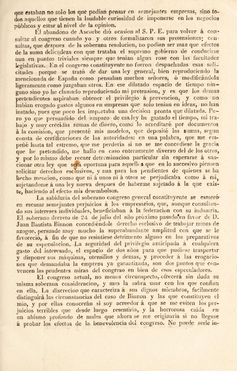 que estaban no solo los que podían pensar en semejaníes empresas, sino io- dos aquellos que tienen la laudable curiosidad de imponerse en los ne^eocios públicos y estar al nivel de la opinión. El abandono de Ascorbe di6 ocasión al S. P. E. para volver á coii' sulfar al congreso cuando yo y otros formalizaron sus pretensiones: con- sultas, que después de la soberana resolución, no podían ser mas que efectos de la suma delicadeza con que trataba el supremo gobierno de conducirse aun en puntos triviales siempre que tenían algún rose con las facultades k^gislativas. En el congreso constituyente no fueron despachadas esas soli- citudes porque se trató de dar una ley general, bien reproduciendo la mencionada de España como pensaban muchos señores, ó modificándola ligeramente como juzgaban otros. En ese dilatado espacio de tiempo nin- guno sino yo he clamado reproduciendo mi pretensión, y es que los demás pretendientes aspiraban obtener el privilegio á prevención, y corno no habían erogado gastos algunos en empresas que solo tenían en ideas, no han instado, pues que poco les. importaba una decisión pronta que dilatada. Pe- ro yo que persuadido de! amparo de esa,ley he gastado el tiempo, mi tra- bajo y muy crecidas sumas cíe dinero, como lo aciediíaré por documentos á la comisión, que presenté mis modelos, que deposité las sumas, según consta de certificaciones de las autoridades: en una palabra, que me em- peñé hasta tal estremo, que me perdería si no se me concediese la gracia que he pietendido, me hallo en caso enteramente diverso del de los otros, y por lo mismo debe recaer determinación particular sin esperarse á san- cionar otra ley que será oportuna para aquellos que en lo succesivo piensen solicitar derechos esclusivos,, y aun para los pendientes de quienes se ha hecho mención, como que ni á unos ni á otros se perjudicaba como á mi^ sujetándome á una ley nueva después de haberme sujetado á la que exis- te, haciendo al efecto mis desembolsos* La sabiduría del soberano congreso general constituyente se esmeró' en escusar semejantes })erjuicios á los empresarios, que, aunque consultan- do sus intereses individuales, beneficiaban á la federación con su industria. El soberano decreto de 24 de julio del año próximo pasado’err favor de D. Juan Bautista. Binnon concediéndole derecho esclusivo de trabajar ramas de azogue, persuade muy mucho la superabundante amplitud con que so le favoreció, á fin de que no resintiese detrimento alguno en los preparativos de su especulación. La seguridad del privilegio anticipada á cualquiera gasto del interesado, el espacio de dos años para que pudiese trasportar y disponer sus máquinas, utensilios y demas,, y proceder á las erogacio- nes que demandaba la empresa ya garantizada, son dos puntos que con- vencen las prudentes miras del congreso en bien de esos especuladores. El congreso actual, no menos circunspecto, ofrecerá sin duda su misma soberana consideración, y mas la sabra usar con ios que confian en ella. La discreción que caracteriza á sus dignos miembros, fácilmente distinguirá las circunstancias del caso de Binnon y las que constituyen el mió, y por ellas conocerán si soy acreedor á que se me eviten los per- juicios terribles que desde luego resentiría, y la horrorosa calda en un abismo profundo de males que ahora se rae originaria si no llegase á probar los efectos de la. benevolencia del congreso. No puede serle in-