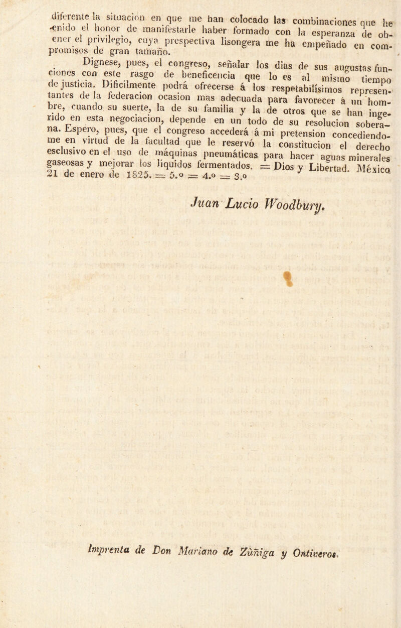 diferente la situación en que me han colocado las combinaciones que he -enido el lionor_ de manifestarle haber formado con la esperanza de ob- ener el privilegio, cuya prospectiva lisongera me ha empeñado en com- premisos de gran tamaño. ^ Dígnese, pues, el congreso, señalar Jos dias de sus augustas fun- Clones con este rasgo de beneficencia que loes al mismo tiempo de justicia. Dihcilmente podra ofrecerse á los respetabilísimos represen- jantes de la federación ocasión mas adecuada para favorecer á iin hom- bre, cuando su suerte, la de su familia y la de otros que se han inee- rido en esta negociación, depende en un todo de su resolución soberL na. Espero, pues, que el congreso accederá á mi pretensión concediéndo- me en virtud de la facultad que le reservó la constitución el derecho esclus.voenel uso de maquinas pneumáticas para hacer aguas minerales gaseosas y mejorar los líquidos fermentados. = Dios y Libertad México 21 de enero de 1825. = 5.o = 4.0 = 3.0 ^ J'iexica Juan Lucio WJodbucu. t tmjjvCTiííi df. Don Mariano do Zuñiga y Ontiverot^