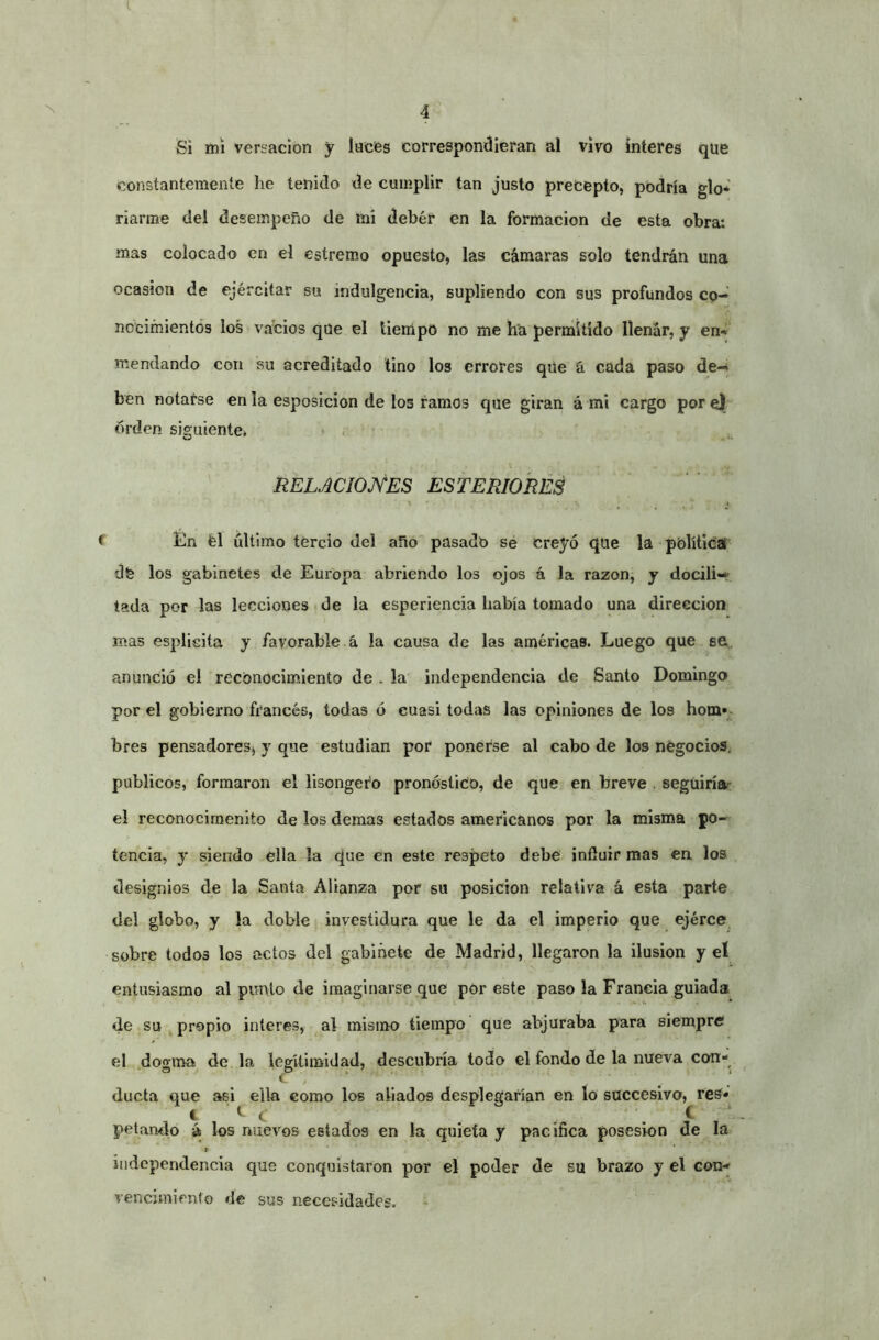 Si mi versación y luces correspondieran al vivo ínteres que constantemente he tenido de cumplir tan justo precepto, podría glo* riarme del desempeño de mi deber en la formación de esta obra: mas colocado en el estremo opuesto, las cámaras solo tendrán una ocasión de ejércitar su indulgencia, supliendo con sus profundos cp- nccimientós los vacios que el tiempo no me ha permitido llenar, y en*» mendando con su acreditado tino los errores que á cada paso de-* ben notarse en la esposicion de los ramos que giran á mi cargo pore) orden siguiente* • RELJCIOJVES ESTERIORES •» _ » f tln fel último tercio del año pasado sé creyó que la política dfe los gabinetes de Europa abriendo los ojos á la razonj y docili»* tada por las lecciones de la esperiencia había tomado una dirección mas esplisita y favorable á la causa de las américaB. Luego que se, anunció el reconocimiento de . la independencia de Santo Domingo por el gobierno francés, todas ó cuasi todas las opiniones de los hom»* bres pensadores, y que estudian por ponerse al cabo de los négocios, públicos, formaron el lisongero pronóstico, de que en breve . seguiríar el reconocirnenlto de los demas estados americanos por la misma po- tencia, y siendo ella la que en este respeto debe infíuir mas en los designios de la Santa Alianza por su posición relativa á esta parte, del globo, y la doble investidura que le da el imperio que ejérce sobre todos los actos del gabinete de Madrid, llegaron la ilusión y el entusiasmo al punto de imaginarse que pór este paso la Francia guiada de su ^ propio interes, al mismo tiempo que abjuraba para siempre el dogma de la legitimidad, descubría todo el fondo de la nueva con- ducta que asi ella como los aliados desplegarían en lo succesivo, res* 1 ^ C . , . ^ / petando á los nuevos estados en la quieta y pacifica posesión de la independencia que conquistaron por el poder de su brazo y el con-» vencimiento de sus necesidades.