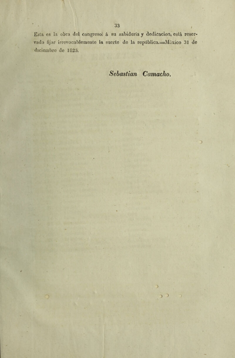 Esta es la obra del congreso: á su sabiduría y dedicación, está reser- vado fijar irrevocablemente la suerte de la república.==México 31 de diciembre de 1825. Sebastian Camacho, i- 3 ) :> -^3 *3