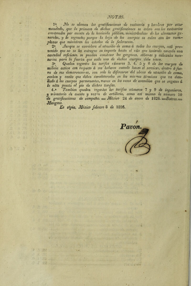 .YOTJS. f I» JVb se abonan las gratificaciones de vestuario y honihres por estar mandado^ que li primera de dichas gratificaciones se cubra ron los vestuarios construidos por cuenta de la hacienda pública^ ministrándose de los ahnascnes ge- nerales^ y la segunda; porque la baja de los cuerpos se cubre con los reem- plazos que ministran los estados de la federación. 2® Aunque se considera el utensilio de cama á iodos los cuerpos^ está pre- venido que no se les entregue su importe hasta el año que teniendo vencida una cantidad suficiente, se pu^an construir los gergones, sábanas y cabezales nece- sarios para la fuerza que cada uno de dichos cuerpos debe lemr. 3^, Quedan vigentes las tarifas números 3, 4, 5 ^ 6 c/e los cueyos de milicia activa con respecto á sus haberes cuando hacen el servicio., dentro ó fue- ra de sus demarcaciones, con solo la diferencia del abono de utensilio de cama., carbón y aceite que deben Ccreditarselcs en los mis nos términos que va deta- llado á los cuerpos permanentes, menos en los casos de asamblea que íc sugelan á la nota puesta al pie de dichas tarifas. 4.» También quedan vigentes las tarifas números 1 y Q de ingenieros, y ministerio de cuenta y raz'm de artillería, como así mismo la número 10 de gratificaciones de campaña. = México 24 de enero de 1826. =Batres.= Mangino. Es copia. México febrero 8 de 1826. ^ Pavón.