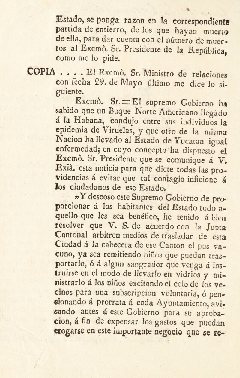 Estado, se ponga razón en h correspondiente partida de entierro, de ios que hayan muerto de eüa, para dar cuenta con el numero de muer- tos al Excmó. Sr. Presidente de la República, como me lo pide. COPIA .... 1^1 Exorno. Sr. ]\!ioi$tro de relaciones con fecha 29. de Mayo último me dice lo si- guiente. Excmó. Sr. rrEl supremo Gobierno ha sabido que un Buque Norte Acíiericano llegado á ia Habana, condujo entre sus individuos la epidemia de Viruelas, y que otro de la misma Nación ha llevado al Estado de Yucatán igual enfermedad; en cuyo concepto ha dispuesto ei Excmó. Sr. Presidente que se comunique á V. Exiá. esta noticia para que dicte todas las pro- videncias á evitar que tal contagio inficione á los ciudadanos de ese Estado, »Y deseoso este Supremo Gobierno de pro- porcionar á los habitantes del Estado todo a- quello que les sea benéfico, he tenido á bien resolver que V. S. de acuerdo con la junta Cantonal arbitren medios de trasladar de esta Ciudad á la cabecera de ese Cantón el pus va- cuno, ya sea remitiendo niños que puedan tras- portarlo, ó á algún sangrador que venga á ins- truirse en el modo de llevarlo en vidrios y mi- nistrarlo á los niños excitando el celo de los ve- cinos para una subscripción voluntaria, ó pen- sionando á prorrata á cada Ayuntamiento, avi- sando antes á este Gobierno para su aproba- ción, á fin de expensar los gastos que puedan erogarse en este importante negocio que se re-