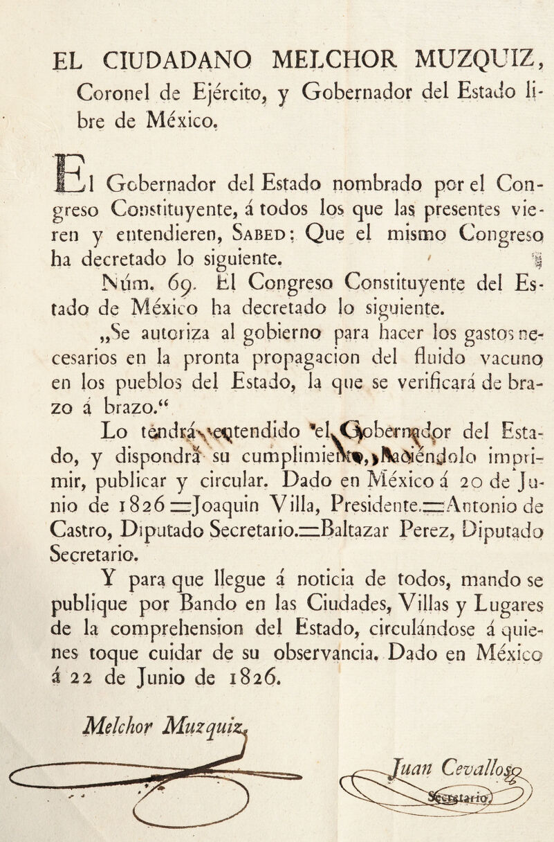 I EL CIUDADANO MELCHOR MUZQUIZ, Coronel de Ejército, y Gobernador del Estado li- bre de México» •> ' <• ¿ TI? « A Gobernador del Estado nombrado por el Con- greso Constituyente, á todos los que las presentes vie- ren y entendieren, Sabed: Que el mismo Congreso ha decretado lo siguiente. ' % Num, 69. El Congreso Constituyente del Es- tado de México ha decretado lo siguiente. „Se autor iza al gobierno para hacer los gastos ne- cesarios en la pronta propagación del fluido vacuno en los pueblos del Estado, la que se verificará de bra- zo á brazo.“ > * • . Lo tendrave^tendido ’eljQoberr^dpr del Esta- do, y dispondrá su cumplimierkw, jadiándolo impri- mir, publicar y circular. Dado en México á 20 de Ju- nio de 1826 “Joaquín Villa, Presidente.“Antonio de Castro, Diputado Secretario.zzBaltazar Perez, Diputado Secretario. \ - v<- * Y para que llegue á noticia de todos, mando se publique por Bando en las Ciudades, Villas y Lugares de la comprehension del Estado, circulándose á quie- nes toque cuidar de su observancia. Dado en México á 22 de Junio de 1826. Melchor Muzquii *