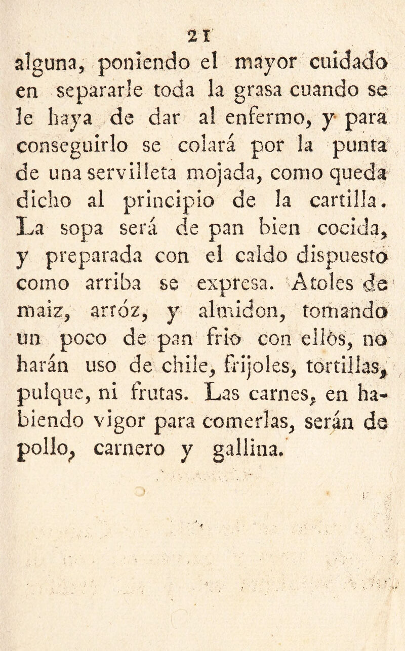 alguna, poniendo el mayor cuidado en separarle toda la grasa cuando se le baya de dar al enfermo, y para conseguirlo se colará por la punta de una servilleta mojada, como queda dicho al principio de la cartilla. La sopa será de pan bien cocida, y preparada con el caldo dispuesto como arriba se expresa. 'Atoles de1 maiz, arroz, y almidón, tomando un poco de pan frió con ellos, no harán uso de chile, frijoles, tortillas, pulque, ni frutas. Las carnes, en ha- biendo vigor para comerlas, serán ds pollo, carnero y gallina. j •” <' f , . •