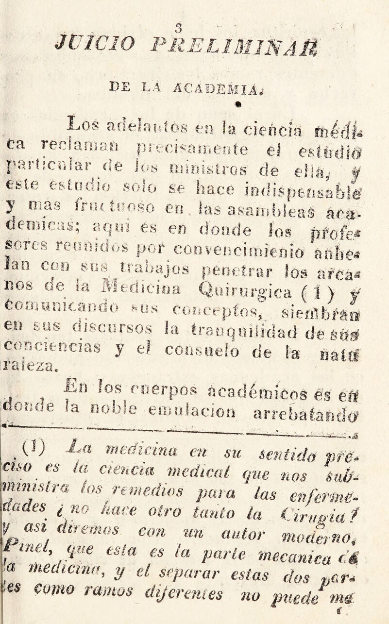 JUICIO PRELIMINAU DE LA ACADEMIA; I^os Uíjeliudos un la ciencia tnéúh Ca reelaíDarí precíbaiheote el esfiidl# particrilar ^íie ¡as luirafcAros de ella^ f' e^ie é&ludio solo se hace ioflispeasab!^ y Oías Íruítooso en . ías asanif)leas ác^- dcn.Hcas; aquí es en donde los profe^ sores reíaiido.s por^cooveíicifideuio^ aohé« ian coo sus^írabajos penetrar los nos oe ia Weriícioa Qidnjpoica ( 1 ) f Cooiunieaado couceptosj sieíithMii en sus discursos ía traoqsiilidaíi de sd# conciencias y e> conduelo de ¡a raleza, Iin los cuerpos acedéniicos es éit donde la noble esnidaciori arrebalafida^ —r.4 . tm.. _ (.1) Xa medicina en su sentido pfd^ cuo es ¡a Ciencia medical ejne nos Sié'- numslra los nmedios para las enferme^ nades ¿ no haré otro tanto la Cirufnaf y asi diremos con un autor moderno, 'mecánica ¿á a medicina, y el separar estas dos n&r* ■es como ramos dijerentes no puede ms i