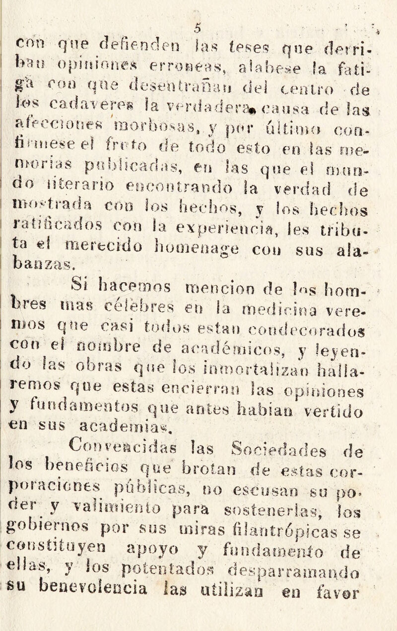 con qne flehenden tose,'? qoe derri' h'^u opiísioíies erróneas, ala!)e>;e fa • ^ ' r V . I ^n, j 4U l gii coú que deseo(j’aDaij del ceolro de íes eadaeere^ la ver<lader<iii» íoaasa de lag affCfoones laorbo.sas, 3' per ultioHi coo- íii-Hteseel írrito de iodo esto eo fas roe- rsíonas poblicadas, eri las qoe el oioo- do literario eocootraodo la veiaiad de niee-'traíla eoo los hechos, y los hechos ratiiicados con la experiencia, les tribu- ta eí nierecido nooieiiage con sus ala- banzas. Si hacemos irsencion de ]<»s horn- bres mas celebres en la medicina vere- ! nios que casi t.odiís están cooílecro*ados con el noiobre de académicos, y leyen- do fas ooras que los inmortalizan halla- I remos que estas encierran las opiniones ! y fundamentos que antes habiao vertido ; en sus academias, Conveiicidas las Sociedades de los l)enefieios que brotan de estas cor- poraciones públicas, no escusan su po- ríer y 'í-alimiento para sostenerias, (os gobiernos por sus miras (ilaníropicas se constUuyen apoyo y fnndaíBenlo de ellas, y jos poíeofadoí^ desparramando su benevolencia las utiíizaa en favor