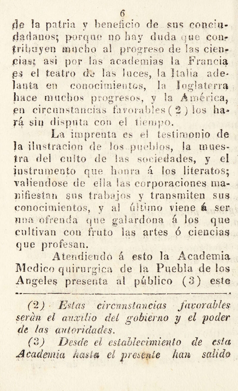 íJe la patria y h'eneücio de su*? concia* da danos; ¡aorqne no hay duda une coa- frihayeo aiocho al progreso de las cien- jciaisc así por las acadeadas la Francia ps el teatro d'e las loces, la Jíalia ade- lanta en cooocÍ!:riien.tos, la Inglaterra hace muchos progresos, y la América^ en circanstaricias hivorat)!es ( 2 j los ha^ ra sin. disputa co?i el limopo. La ii.oprenta es el testimonio de la ilastraciorj de los..ps|cd;dos, la maes- tra del cuito de las sín-iedades, y el instrumento oue lionrB a los literatos; > ' t ^ / Talieodose de ella las corporaciones iiia- niñestaík sus trabajos y transrnitea sus conocimientos, y al ultimo viene á ser pea ofrenda que galardona á los que cultivan con fruto las artes ó cieocias que profesan. Atendiendo á esto la ALCademia Medico quirúrgica de la Puebla de los Angeles presenta al publico (3) este ^ — .1—11. - — — - « (9,) ■ Eaias ciramstancias favorables serán el auxilio deí gobierno y el poder de las aníoridades. (?f Desde el estableeimienlo de esta Acadmiia hasla el presé^gie han salido