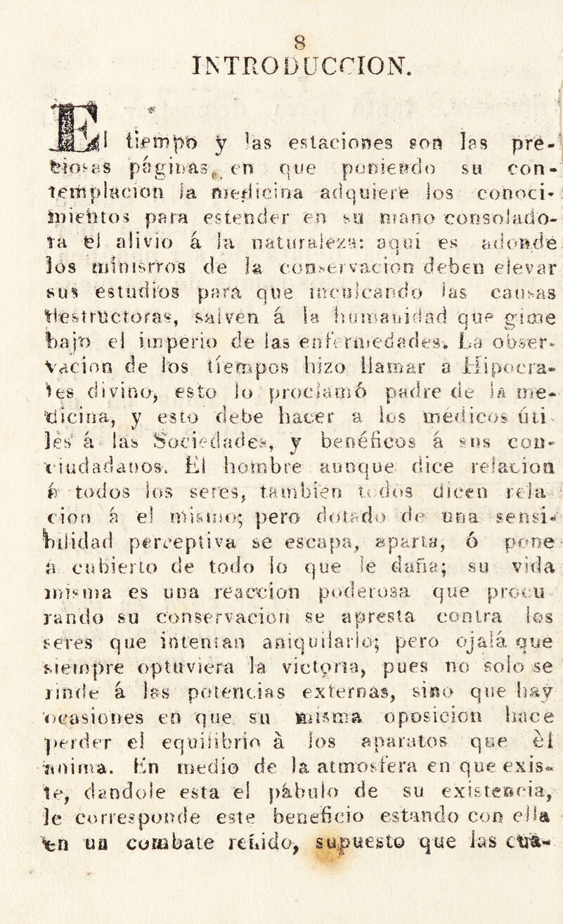 INTRODLTCCÍON. íiipm^o y !as estacioí^es gon las pré-' teío^as píigibfis^ en que poDÍetíCio su con- lettiplHcion la nieílieiria adquiere los conoci* íiiiebtos para estender en so ¡rjíano consolado- Ta el alivio a la natiíralex-r, aoui es hito los ííílnisrros de la coní'feí vacioii deben elevar sus estudios para que íoeuscando las catisas tlesírUctoras, salven á la husnanifiad que eioie bajo el imperio de las eníVrniedades. La obser- vación de los tiempos hizo llamar a Hipoera- “les divino, esto lo proclamó padre de la me- •tiicina, y esto debe hacer a ios médicos hii. les á las Sociedades, y benéficos á coo- xoudadaí)os. El hombre auoqüe dice relacioíi e todos íos seres, también dos dicen rola eiof! a el mismtq pero dotado de una sensi« Vnüdad perceptiva se escapa, apana, ó pone a cubierto de todo io que le daña; su vida irosma es una reacción poderosa que proou raudo su conservación se apresta contra ios seres que intentan aniquiiario; pero ojalá que s-iempre opíuviera la victoria, pues no solo se rinde á las potencias externas, sino que hay ’ocosiones en que su misma oposición hace perder el equilibrio á los aparatos que éí nuima. En medio de la atmosfera en que exis« le, dándole esta el pábulo de su existe&eia, Je corresponde este beneficio estando con ella ‘en ua combate reñido^ sUipuesto que las ctjm-
